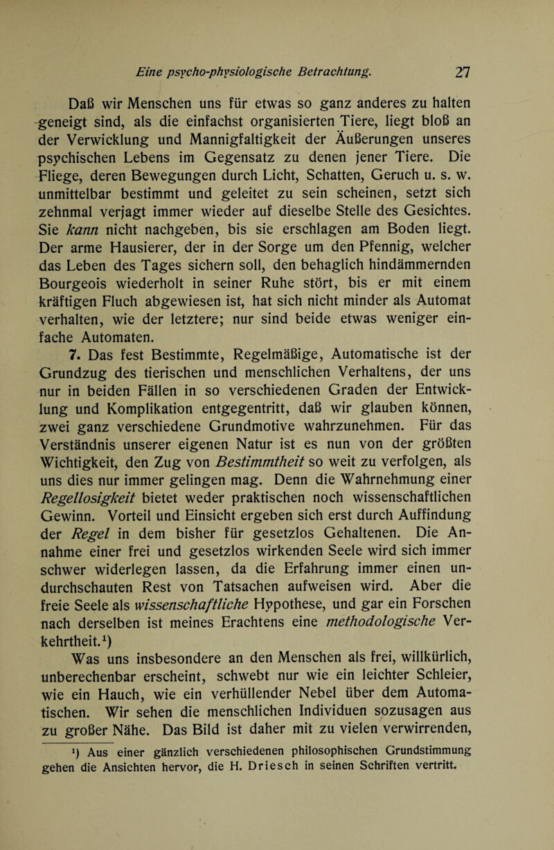 Daß wir Menschen uns für etwas so ganz anderes zu halten geneigt sind, als die einfachst organisierten Tiere, liegt bloß an der Verwicklung und Mannigfaltigkeit der Äußerungen unseres psychischen Lebens im Gegensatz zu denen jener Tiere. Die Fliege, deren Bewegungen durch Licht, Schatten, Geruch u. s. w. unmittelbar bestimmt und geleitet zu sein scheinen, setzt sich zehnmal verjagt immer wieder auf dieselbe Stelle des Gesichtes. Sie kann nicht nachgeben, bis sie erschlagen am Boden liegt. Der arme Hausierer, der in der Sorge um den Pfennig, welcher das Leben des Tages sichern soll, den behaglich hindämmernden Bourgeois wiederholt in seiner Ruhe stört, bis er mit einem kräftigen Fluch abgewiesen ist, hat sich nicht minder als Automat verhalten, wie der letztere; nur sind beide etwas weniger ein¬ fache Automaten. 7. Das fest Bestimmte, Regelmäßige, Automatische ist der Grundzug des tierischen und menschlichen Verhaltens, der uns nur in beiden Fällen in so verschiedenen Graden der Entwick¬ lung und Komplikation entgegentritt, daß wir glauben können, zwei ganz verschiedene Grundmotive wahrzunehmen. Für das Verständnis unserer eigenen Natur ist es nun von der größten Wichtigkeit, den Zug von Bestimmtheit so weit zu verfolgen, als uns dies nur immer gelingen mag. Denn die Wahrnehmung einer Regellosigkeit bietet weder praktischen noch wissenschaftlichen Gewinn. Vorteil und Einsicht ergeben sich erst durch Auffindung der Regel in dem bisher für gesetzlos Gehaltenen. Die An¬ nahme einer frei und gesetzlos wirkenden Seele wird sich immer schwer widerlegen lassen, da die Erfahrung immer einen un- durchschauten Rest von Tatsachen aufweisen wird. Aber die freie Seele als wissenschaftliche Hypothese, und gar ein Forschen nach derselben ist meines Erachtens eine methodologische Ver¬ kehrtheit.1) Was uns insbesondere an den Menschen als frei, willkürlich, unberechenbar erscheint, schwebt nur wie ein leichter Schleier, wie ein Hauch, wie ein verhüllender Nebel über dem Automa¬ tischen. Wir sehen die menschlichen Individuen sozusagen aus zu großer Nähe. Das Bild ist daher mit zu vielen verwirrenden, x) Aus einer gänzlich verschiedenen philosophischen Grundstimmung gehen die Ansichten hervor, die H. Driesch in seinen Schriften vertritt.