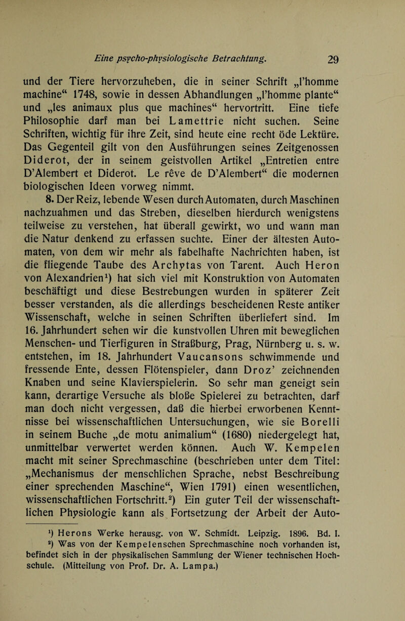 und der Tiere hervorzuheben, die in seiner Schrift „l’homme machine“ 1748, sowie in dessen Abhandlungen „l’homme plante“ und „les animaux plus que machines“ hervortritt. Eine tiefe Philosophie darf man bei Lamettrie nicht suchen. Seine Schriften, wichtig für ihre Zeit, sind heute eine recht öde Lektüre. Das Gegenteil gilt von den Ausführungen seines Zeitgenossen Diderot, der in seinem geistvollen Artikel „Entretien entre D’Alembert et Diderot. Le reve de D’Alembert“ die modernen biologischen Ideen vorweg nimmt. 8. Der Reiz, lebende Wesen durch Automaten, durch Maschinen nachzuahmen und das Streben, dieselben hierdurch wenigstens teilweise zu verstehen, hat überall gewirkt, wo und wann man die Natur denkend zu erfassen suchte. Einer der ältesten Auto¬ maten, von dem wir mehr als fabelhafte Nachrichten haben, ist die fliegende Taube des Archytas von Tarent. Auch Heron von Alexandrien1) hat sich viel mit Konstruktion von Automaten beschäftigt und diese Bestrebungen wurden in späterer Zeit besser verstanden, als die allerdings bescheidenen Reste antiker Wissenschaft, welche in seinen Schriften überliefert sind. Im 16. Jahrhundert sehen wir die kunstvollen Uhren mit beweglichen Menschen- und Tierfiguren in Straßburg, Prag, Nürnberg u. s. w. entstehen, im 18. Jahrhundert Vaucansons schwimmende und fressende Ente, dessen Flötenspieler, dann Droz’ zeichnenden Knaben und seine Klavierspielerin. So sehr man geneigt sein kann, derartige Versuche als bloße Spielerei zu betrachten, darf man doch nicht vergessen, daß die hierbei erworbenen Kennt¬ nisse bei wissenschaftlichen Untersuchungen, wie sie Borelli in seinem Buche „de motu animalium“ (1680) niedergelegt hat, unmittelbar verwertet werden können. Auch W. Kempelen macht mit seiner Sprechmaschine (beschrieben unter dem Titel: „Mechanismus der menschlichen Sprache, nebst Beschreibung einer sprechenden Maschine“, Wien 1791) einen wesentlichen, wissenschaftlichen Fortschritt.2) Ein guter Teil der wissenschaft¬ lichen Physiologie kann als Fortsetzung der Arbeit der Auto- 9 Herons Werke herausg. von W. Schmidt. Leipzig. 1896. Bd. I. 2) Was von der Kempelenschen Sprechmaschine noch vorhanden ist, befindet sich in der physikalischen Sammlung der Wiener technischen Hoch¬ schule. (Mitteilung von Prof. Dr. A. Lampa.)