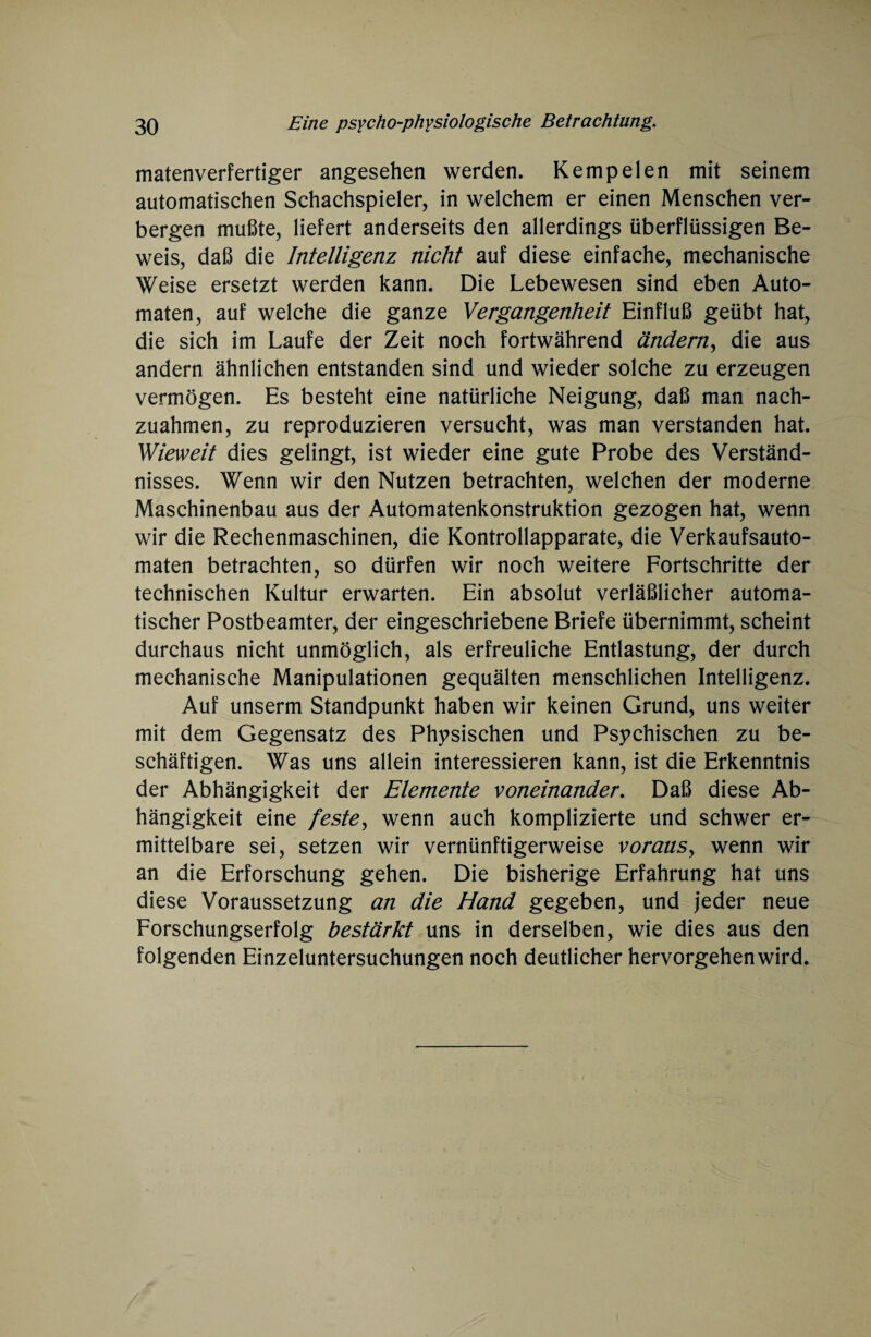 matenverfertiger angesehen werden. Kemp eien mit seinem automatischen Schachspieler, in welchem er einen Menschen ver¬ bergen mußte, liefert anderseits den allerdings überflüssigen Be¬ weis, daß die Intelligenz nicht auf diese einfache, mechanische Weise ersetzt werden kann. Die Lebewesen sind eben Auto¬ maten, auf welche die ganze Vergangenheit Einfluß geübt hat, die sich im Laufe der Zeit noch fortwährend ändern, die aus andern ähnlichen entstanden sind und wieder solche zu erzeugen vermögen. Es besteht eine natürliche Neigung, daß man nach¬ zuahmen, zu reproduzieren versucht, was man verstanden hat. Wieweit dies gelingt, ist wieder eine gute Probe des Verständ¬ nisses. Wenn wir den Nutzen betrachten, welchen der moderne Maschinenbau aus der Automatenkonstruktion gezogen hat, wenn wir die Rechenmaschinen, die Kontrollapparate, die Verkaufsauto¬ maten betrachten, so dürfen wir noch weitere Fortschritte der technischen Kultur erwarten. Ein absolut verläßlicher automa¬ tischer Postbeamter, der eingeschriebene Briefe übernimmt, scheint durchaus nicht unmöglich, als erfreuliche Entlastung, der durch mechanische Manipulationen gequälten menschlichen Intelligenz. Auf unserm Standpunkt haben wir keinen Grund, uns weiter mit dem Gegensatz des Physischen und Psychischen zu be¬ schäftigen. Was uns allein interessieren kann, ist die Erkenntnis der Abhängigkeit der Elemente voneinander. Daß diese Ab¬ hängigkeit eine feste, wenn auch komplizierte und schwer er¬ mittelbare sei, setzen wir vernünftigerweise voraus, wenn wir an die Erforschung gehen. Die bisherige Erfahrung hat uns diese Voraussetzung an die Hand gegeben, und jeder neue Forschungserfolg bestärkt uns in derselben, wie dies aus den folgenden Einzeluntersuchungen noch deutlicher hervorgehen wird.