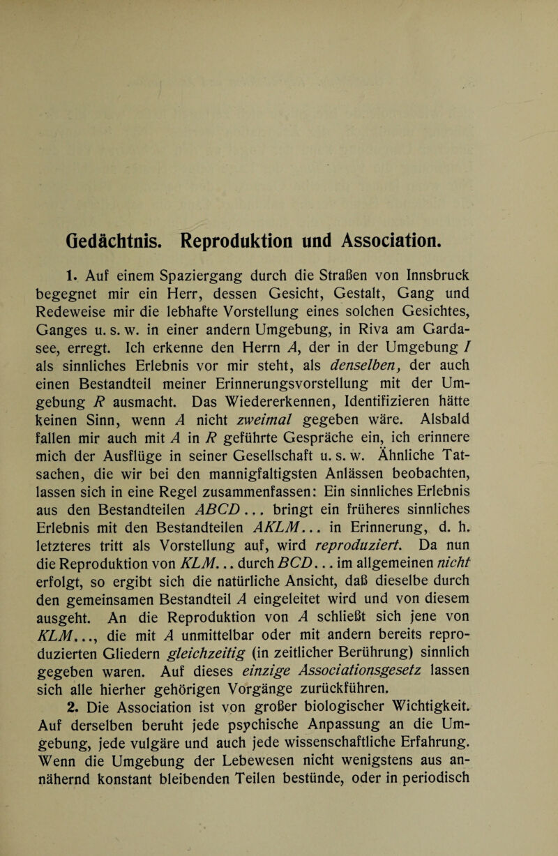 Gedächtnis. Reproduktion und Association. 1. Auf einem Spaziergang durch die Straßen von Innsbruck begegnet mir ein Herr, dessen Gesicht, Gestalt, Gang und Redeweise mir die lebhafte Vorstellung eines solchen Gesichtes, Ganges u. s. w. in einer andern Umgebung, in Riva am Garda¬ see, erregt. Ich erkenne den Herrn A, der in der Umgebung / als sinnliches Erlebnis vor mir steht, als denselben, der auch einen Bestandteil meiner Erinnerungsvorstellung mit der Um¬ gebung R ausmacht. Das Wiedererkennen, Identifizieren hätte keinen Sinn, wenn A nicht zweimal gegeben wäre. Alsbald fallen mir auch mit A in R geführte Gespräche ein, ich erinnere mich der Ausflüge in seiner Gesellschaft u. s. w. Ähnliche Tat¬ sachen, die wir bei den mannigfaltigsten Anlässen beobachten, lassen sich in eine Regel zusammenfassen: Ein sinnliches Erlebnis aus den Bestandteilen ABCD .,. bringt ein früheres sinnliches Erlebnis mit den Bestandteilen AKLM... in Erinnerung, d. h. letzteres tritt als Vorstellung auf, wird reproduziert. Da nun die Reproduktion von KLM,.. durch BCD... im allgemeinen nicht erfolgt, so ergibt sich die natürliche Ansicht, daß dieselbe durch den gemeinsamen Bestandteil A eingeleitet wird und von diesem ausgeht. An die Reproduktion von A schließt sich jene von KLM,die mit A unmittelbar oder mit andern bereits repro¬ duzierten Gliedern gleichzeitig (in zeitlicher Berührung) sinnlich gegeben waren. Auf dieses einzige Associationsgesetz lassen sich alle hierher gehörigen Vorgänge zurückführen. 2. Die Association ist von großer biologischer Wichtigkeit Auf derselben beruht jede psychische Anpassung an die Um¬ gebung, jede vulgäre und auch jede wissenschaftliche Erfahrung. Wenn die Umgebung der Lebewesen nicht wenigstens aus an¬ nähernd konstant bleibenden Teilen bestünde, oder in periodisch
