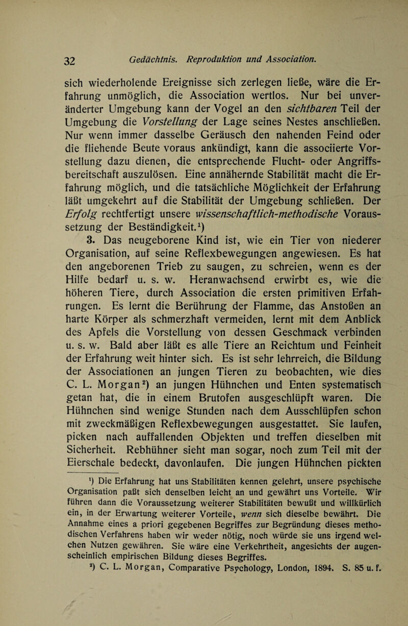 sich wiederholende Ereignisse sich zerlegen ließe, wäre die Er¬ fahrung unmöglich, die Association wertlos. Nur bei unver¬ änderter Umgebung kann der Vogel an den sichtbaren Teil der Umgebung die Vorstellung der Lage seines Nestes anschließen. Nur wenn immer dasselbe Geräusch den nahenden Feind oder die fliehende Beute voraus ankündigt, kann die associierte Vor¬ stellung dazu dienen, die entsprechende Flucht- oder Angriffs¬ bereitschaft auszulösen. Eine annähernde Stabilität macht die Er¬ fahrung möglich, und die tatsächliche Möglichkeit der Erfahrung läßt umgekehrt auf die Stabilität der Umgebung schließen. Der Erfolg rechtfertigt unsere wissenschaftlich-methodische Voraus¬ setzung der Beständigkeit.1) 3. Das neugeborene Kind ist, wie ein Tier von niederer Organisation, auf seine Reflexbewegungen angewiesen. Es hat den angeborenen Trieb zu saugen, zu schreien, wenn es der Hilfe bedarf u. s. w. Heranwachsend erwirbt es, wie die höheren Tiere, durch Association die ersten primitiven Erfah¬ rungen. Es lernt die Berührung der Flamme, das Anstoßen an harte Körper als schmerzhaft vermeiden, lernt mit dem Anblick des Apfels die Vorstellung von dessen Geschmack verbinden u. s. w. Bald aber läßt es alle Tiere an Reichtum und Feinheit der Erfahrung weit hinter sich. Es ist sehr lehrreich, die Bildung der Associationen an jungen Tieren zu beobachten, wie dies C. L. Morgan2) an jungen Hühnchen und Enten systematisch getan hat, die in einem Brutofen ausgeschlüpft waren. Die Hühnchen sind wenige Stunden nach dem Ausschlüpfen schon mit zweckmäßigen Reflexbewegungen ausgestattet. Sie laufen, picken nach auffallenden Objekten und treffen dieselben mit Sicherheit. Rebhühner sieht man sogar, noch zum Teil mit der Eierschale bedeckt, davonlaufen. Die jungen Hühnchen pickten 1) Die Erfahrung hat uns Stabilitäten kennen gelehrt, unsere psychische Organisation paßt sich denselben leicht an und gewährt uns Vorteile. Wir führen dann die Voraussetzung weiterer Stabilitäten bewußt und willkürlich ein, in der Erwartung weiterer Vorteile, wenn sich dieselbe bewährt. Die Annahme eines a priori gegebenen Begriffes zur Begründung dieses metho¬ dischen Verfahrens haben wir weder nötig, noch würde sie uns irgendwel¬ chen Nutzen gewähren. Sie wäre eine Verkehrtheit, angesichts der augen¬ scheinlich empirischen Bildung dieses Begriffes. 2) C. L. Morgan, Comparative Psychologe, London, 1894. S. 85 u. f.