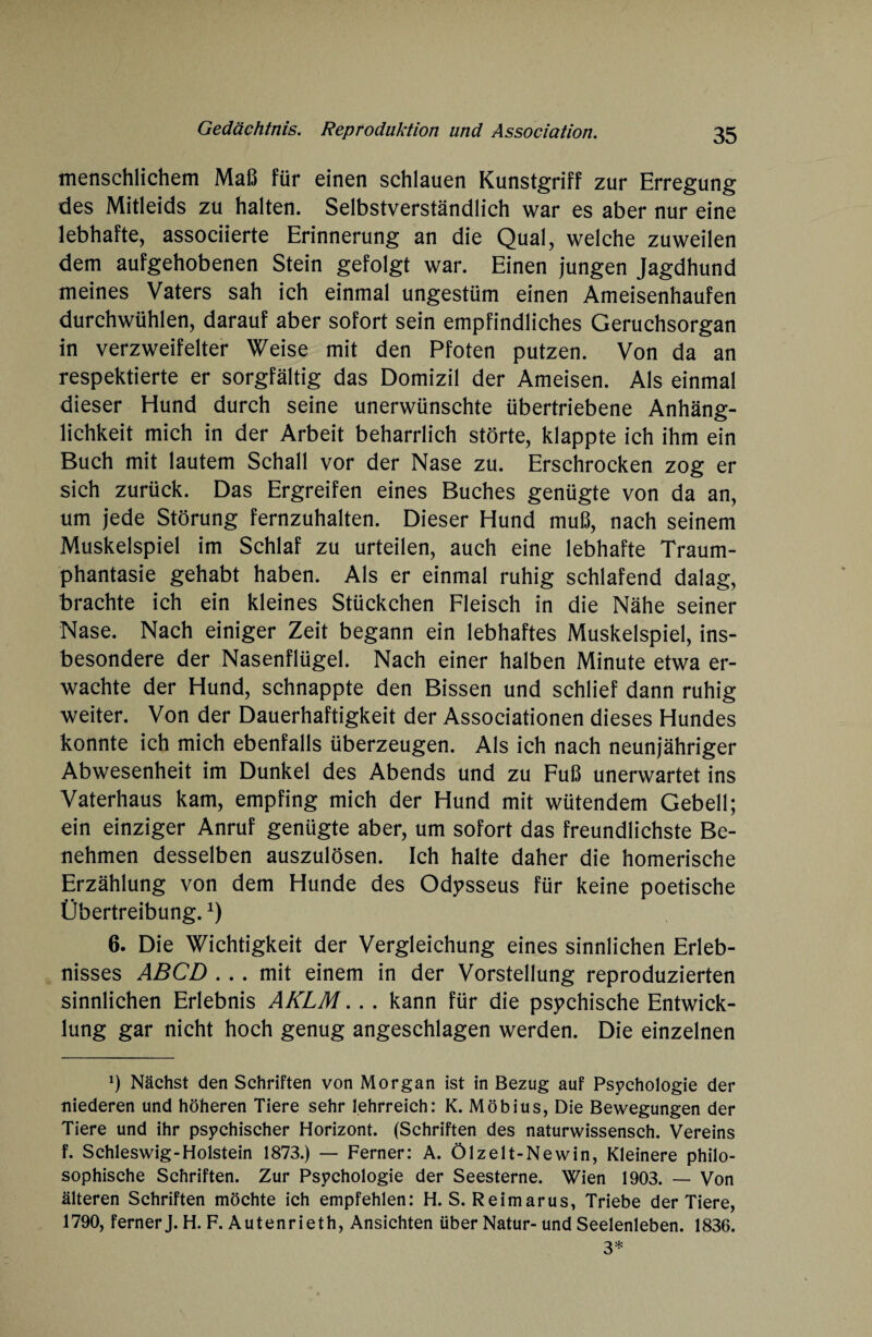 menschlichem Maß für einen schlauen Kunstgriff zur Erregung des Mitleids zu halten. Selbstverständlich war es aber nur eine lebhafte, associierte Erinnerung an die Qual, welche zuweilen dem aufgehobenen Stein gefolgt war. Einen jungen Jagdhund meines Vaters sah ich einmal ungestüm einen Ameisenhaufen durchwühlen, darauf aber sofort sein empfindliches Geruchsorgan in verzweifelter Weise mit den Pfoten putzen. Von da an respektierte er sorgfältig das Domizil der Ameisen. Als einmal dieser Hund durch seine unerwünschte übertriebene Anhäng¬ lichkeit mich in der Arbeit beharrlich störte, klappte ich ihm ein Buch mit lautem Schall vor der Nase zu. Erschrocken zog er sich zurück. Das Ergreifen eines Buches genügte von da an, um jede Störung fernzuhalten. Dieser Hund muß, nach seinem Muskelspiel im Schlaf zu urteilen, auch eine lebhafte Traum¬ phantasie gehabt haben. Als er einmal ruhig schlafend dalag, brachte ich ein kleines Stückchen Fleisch in die Nähe seiner Nase. Nach einiger Zeit begann ein lebhaftes Muskelspiel, ins¬ besondere der Nasenflügel. Nach einer halben Minute etwa er¬ wachte der Hund, schnappte den Bissen und schlief dann ruhig weiter. Von der Dauerhaftigkeit der Associationen dieses Hundes konnte ich mich ebenfalls überzeugen. Als ich nach neunjähriger Abwesenheit im Dunkel des Abends und zu Fuß unerwartet ins Vaterhaus kam, empfing mich der Hund mit wütendem Gebell; ein einziger Anruf genügte aber, um sofort das freundlichste Be¬ nehmen desselben auszulösen. Ich halte daher die homerische Erzählung von dem Hunde des Odysseus für keine poetische Übertreibung.*) 6. Die Wichtigkeit der Vergleichung eines sinnlichen Erleb¬ nisses ABCD ... mit einem in der Vorstellung reproduzierten sinnlichen Erlebnis AKLM. . . kann für die psychische Entwick¬ lung gar nicht hoch genug angeschlagen werden. Die einzelnen *) Nächst den Schriften von Morgan ist in Bezug auf Psychologie der niederen und höheren Tiere sehr lehrreich: K. Möbius, Die Bewegungen der Tiere und ihr psychischer Horizont. (Schriften des naturwissensch. Vereins f. Schleswig-Holstein 1873.) — Ferner: A. Ölzelt-Newin, Kleinere philo¬ sophische Schriften. Zur Psychologie der Seesterne. Wien 1903. — Von älteren Schriften möchte ich empfehlen: H. S. Reimarus, Triebe der Tiere, 1790, ferner J. H. F. Autenrieth, Ansichten über Natur- und Seelenleben. 1836. 3*