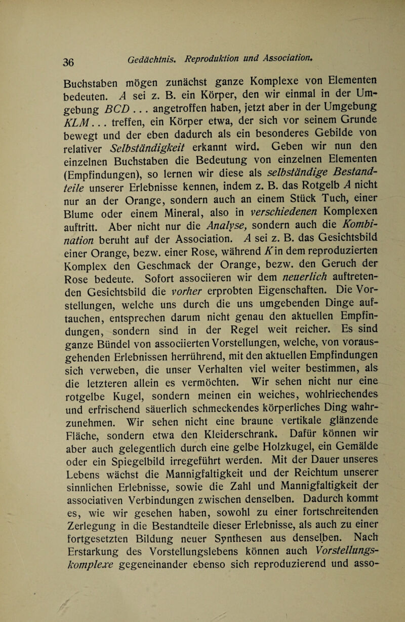Buchstaben mögen zunächst ganze Komplexe von Elementen bedeuten. A sei z. B. ein Körper, den wir einmal in der Um¬ gebung BCD ... angetroffen haben, jetzt aber in der Umgebung KLM... treffen, ein Körper etwa, der sich vor seinem Grunde bewegt und der eben dadurch als ein besonderes Gebilde von relativer Selbständigkeit erkannt wird. Geben wir nun den einzelnen Buchstaben die Bedeutung von einzelnen Elementen (Empfindungen), so lernen wir diese als selbständige Bestand¬ teile unserer Erlebnisse kennen, indem z. B. das Rotgelb A nicht nur an der Orange, sondern auch an einem Stück Tuch, einer Blume oder einem Mineral, also in verschiedenen Komplexen auftritt. Aber nicht nur die Analyse, sondern auch die Kombi¬ nation beruht auf der Association. A sei z. B. das Gesichtsbild einer Orange, bezw. einer Rose, während Kin dem reproduzierten Komplex den Geschmack der Orange, bezw. den Geruch der Rose bedeute. Sofort associieren wir dem neuerlich auftreten¬ den Gesichtsbild die vorher erprobten Eigenschaften. Die Vor¬ stellungen, welche uns durch die uns umgebenden Dinge auf¬ tauchen, entsprechen darum nicht genau den aktuellen Empfin¬ dungen, sondern sind in der Regel weit reicher. Es sind ganze Bündel von associierten Vorstellungen, welche, von voraus¬ gehenden Erlebnissen herrührend, mit den aktuellen Empfindungen sich verweben, die unser Verhalten viel weiter bestimmen, als die letzteren allein es vermöchten. Wir sehen nicht nur eine rotgelbe Kugel, sondern meinen ein weiches, wohlriechendes und erfrischend säuerlich schmeckendes körperliches Ding wahr¬ zunehmen. Wir sehen nicht eine braune vertikale glänzende Fläche, sondern etwa den Kleiderschrank. Dafür können wir aber auch gelegentlich durch eine gelbe Holzkugel, ein Gemälde oder ein Spiegelbild irregeführt werden. Mit der Dauer unseres Lebens wächst die Mannigfaltigkeit und der Reichtum unserer sinnlichen Erlebnisse, sowie die Zahl und Mannigfaltigkeit der associativen Verbindungen zwischen denselben. Dadurch kommt es, wie wir gesehen haben, sowohl zu einer fortschreitenden Zerlegung in die Bestandteile dieser Erlebnisse, als auch zu einer fortgesetzten Bildung neuer Synthesen aus denselben. Nach Erstarkung des Vorstellungslebens können auch Vorstellungs¬ komplexe gegeneinander ebenso sich reproduzierend und asso-