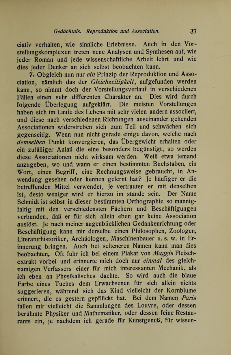 ciativ verhalten, wie sinnliche Erlebnisse. Auch in den Vor¬ stellungskomplexen treten neue Analysen und Synthesen auf, wie jeder Roman und jede wissenschaftliche Arbeit lehrt und wie dies jeder Denker an sich selbst beobachten kann. 7. Obgleich nun nur ein Prinzip der Reproduktion und Asso¬ ciation, nämlich das der Gleichzeitigkeit, aufgefunden werden kann, so nimmt doch der Vorstellungsverlauf in verschiedenen Fällen einen sehr differenten Charakter an. Dies wird durch folgende Überlegung aufgeklärt. Die meisten Vorstellungen haben sich im Laufe des Lebens mit sehr vielen andern associiert, und diese nach verschiedenen Richtungen auseinander gehenden Associationen widerstreben sich zum Teil und schwächen sich gegenseitig. Wenn nun nicht gerade einige davon, welche nach demselben Punkt konvergieren, das Übergewicht erhalten oder ein zufälliger Anlaß die eine besonders begünstigt, so werden diese Associationen nicht wirksam werden. Weiß etwa jemand anzugeben, wo und wann er einen bestimmten Buchstaben, ein Wort, einen Begriff, eine Rechnungsweise gebraucht, in An¬ wendung gesehen oder kennen gelernt hat? Je häufiger er die betreffenden Mittel verwendet, je vertrauter er mit denselben ist, desto weniger wird er hierzu im stände sein. Der Name Schmidt ist selbst in dieser bestimmten Orthographie so mannig¬ faltig mit den verschiedensten Fächern und Beschäftigungen verbunden, daß er für sich allein eben gar keine Association auslöst. Je nach meiner augenblicklichen Gedankenrichtung oder Beschäftigung kann mir derselbe einen Philosophen, Zoologen, Literaturhistoriker, Archäologen, Maschinenbauer u. s. w. in Er¬ innerung bringen. Auch bei selteneren Namen kann man dies beobachten. Oft fuhr ich bei einem Plakat von Maggis Fleisch¬ extrakt vorbei und erinnerte mich doch nur einmal des gleich¬ namigen Verfassers einer für mich interessanten Mechanik, als ich eben an Physikalisches dachte. So wird auch die blaue Farbe eines Tuches dem Erwachsenen für sich allein nichts suggerieren, während sich das Kind vielleicht der Kornblume erinnert, die es gestern gepflückt hat. Bei dem Namen Paris fallen mir vielleicht die Sammlungen des Louvre, oder dessen berühmte Physiker und Mathematiker, oder dessen feine Restau¬ rants ein, je nachdem ich gerade für Kunstgenuß, für wissen-