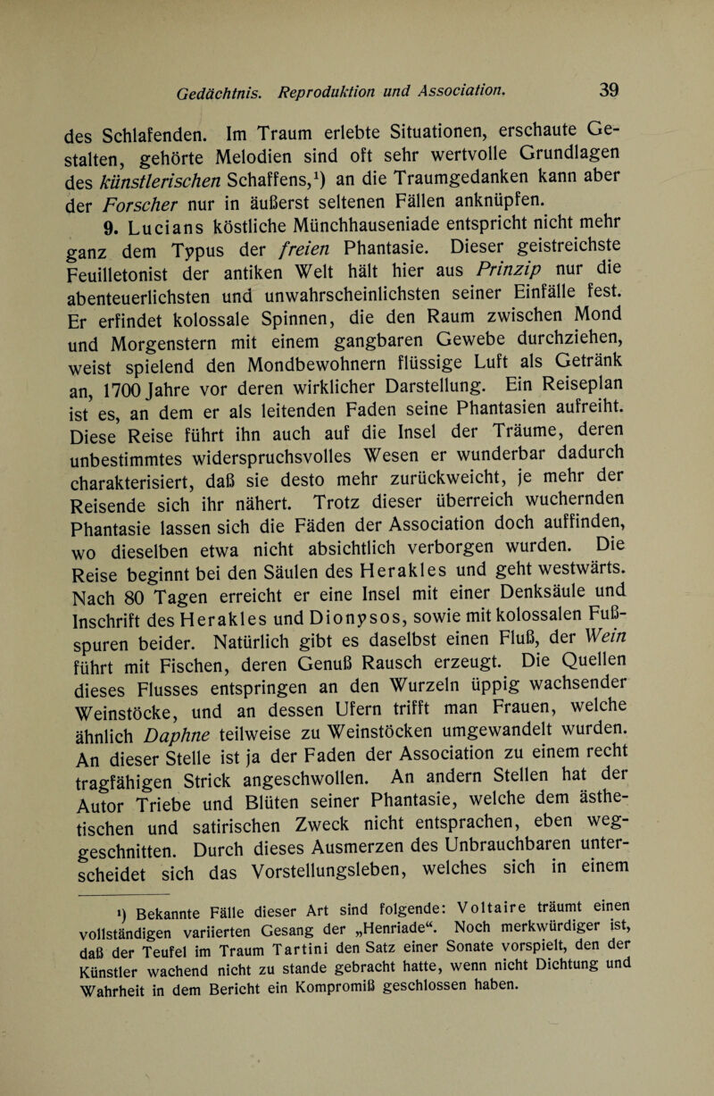 des Schlafenden. Im Traum erlebte Situationen, erschaute Ge¬ stalten, gehörte Melodien sind oft sehr wertvolle Grundlagen des künstlerischen Schaffens,1) an die Traumgedanken kann aber der Forscher nur in äußerst seltenen Fällen anknüpfen. 9. Lucians köstliche Münchhauseniade entspricht nicht mehr ganz dem Typus der freien Phantasie. Dieser geistreichste Feuilletonist der antiken Welt hält hier aus Prinzip nur die abenteuerlichsten und unwahrscheinlichsten seiner Einfälle fest. Er erfindet kolossale Spinnen, die den Raum zwischen Mond und Morgenstern mit einem gangbaren Gewebe durchziehen, weist spielend den Mondbewohnern flüssige Luft als Getränk an, 1700 Jahre vor deren wirklicher Darstellung. Ein Reiseplan ist' es, an dem er als leitenden Faden seine Phantasien aufreiht. Diese' Reise führt ihn auch auf die Insel der Träume, deren unbestimmtes widerspruchsvolles Wesen er wunderbar dadurch charakterisiert, daß sie desto mehr zurückweicht, je mehr der Reisende sich ihr nähert. Trotz dieser überreich wuchernden Phantasie lassen sich die Fäden der Association doch auffinden, wo dieselben etwa nicht absichtlich verborgen wurden. Die Reise beginnt bei den Säulen des Herakles und geht westwärts. Nach 80 Tagen erreicht er eine Insel mit einer Denksäule und Inschrift des Herakles und Dionysos, sowie mit kolossalen Fuß¬ spuren beider. Natürlich gibt es daselbst einen Fluß, der Wein führt mit Fischen, deren Genuß Rausch erzeugt. Die Quellen dieses Flusses entspringen an den Wurzeln üppig wachsender Weinstöcke, und an dessen Ufern trifft man Frauen, welche ähnlich Daphne teilweise zu Weinstöcken umgewandelt wurden. An dieser Stelle ist ja der Faden der Association zu einem recht tragfähigen Strick angeschwollen. An andern Stellen hat der Autor Triebe und Blüten seiner Phantasie, welche dem ästhe¬ tischen und satirischen Zweck nicht entsprachen, eben weg¬ geschnitten. Durch dieses Ausmerzen des Unbrauchbaren unter¬ scheidet sich das Vorstellungsleben, welches sich in einem n Bekannte Fälle dieser Art sind folgende: Voltaire träumt einen vollständigen variierten Gesang der „Henriade“. Noch merkwürdiger ist, daß der Teufel im Traum Tartini den Satz einer Sonate vorspielt, den der Künstler wachend nicht zu stände gebracht hatte, wenn nicht Dichtung und Wahrheit in dem Bericht ein Kompromiß geschlossen haben.
