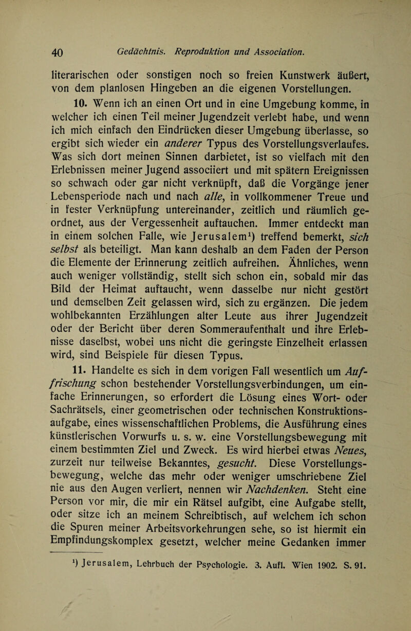 literarischen oder sonstigen noch so freien Kunstwerk äußert, von dem planlosen Hingeben an die eigenen Vorstellungen. 10. Wenn ich an einen Ort und in eine Umgebung komme, in welcher ich einen Teil meiner Jugendzeit verlebt habe, und wenn ich mich einfach den Eindrücken dieser Umgebung überlasse, so ergibt sich wieder ein anderer Typus des Vorstellungsverlaufes. Was sich dort meinen Sinnen darbietet, ist so vielfach mit den Erlebnissen meiner Jugend associiert und mit spätem Ereignissen so schwach oder gar nicht verknüpft, daß die Vorgänge jener Lebensperiode nach und nach alle^ in vollkommener Treue und in fester Verknüpfung untereinander, zeitlich und räumlich ge¬ ordnet, aus der Vergessenheit auftauchen. Immer entdeckt man in einem solchen Falle, wie Jerusalem1) treffend bemerkt, sich selbst als beteiligt. Man kann deshalb an dem Faden der Person die Elemente der Erinnerung zeitlich aufreihen. Ähnliches, wenn auch weniger vollständig, stellt sich schon ein, sobald mir das Bild der Heimat auftaucht, wenn dasselbe nur nicht gestört und demselben Zeit gelassen wird, sich zu ergänzen. Die jedem wohlbekannten Erzählungen alter Leute aus ihrer Jugendzeit oder der Bericht über deren Sommeraufenthalt und ihre Erleb¬ nisse daselbst, wobei uns nicht die geringste Einzelheit erlassen wird, sind Beispiele für diesen Typus. 11. Handelte es sich in dem vorigen Fall wesentlich um Auf¬ frischung schon bestehender Vorstellungsverbindungen, um ein¬ fache Erinnerungen, so erfordert die Lösung eines Wort- oder Sachrätsels, einer geometrischen oder technischen Konstruktions¬ aufgabe, eines wissenschaftlichen Problems, die Ausführung eines künstlerischen Vorwurfs u. s. w. eine Vorstellungsbewegung mit einem bestimmten Ziel und Zweck. Es wird hierbei etwas Neues, zurzeit nur teilweise Bekanntes, gesucht. Diese Vorstellungs¬ bewegung, welche das mehr oder weniger umschriebene Ziel nie aus den Augen verliert, nennen wir Nachdenken. Steht eine Person vor mir, die mir ein Rätsel aufgibt, eine Aufgabe stellt, oder sitze ich an meinem Schreibtisch, auf welchem ich schon die Spuren meiner Arbeitsvorkehrungen sehe, so ist hiermit ein Empfindungskomplex gesetzt, welcher meine Gedanken immer *) Jerusalem, Lehrbuch der Psychologie. 3. Aufl. Wien 1902. S. 91.