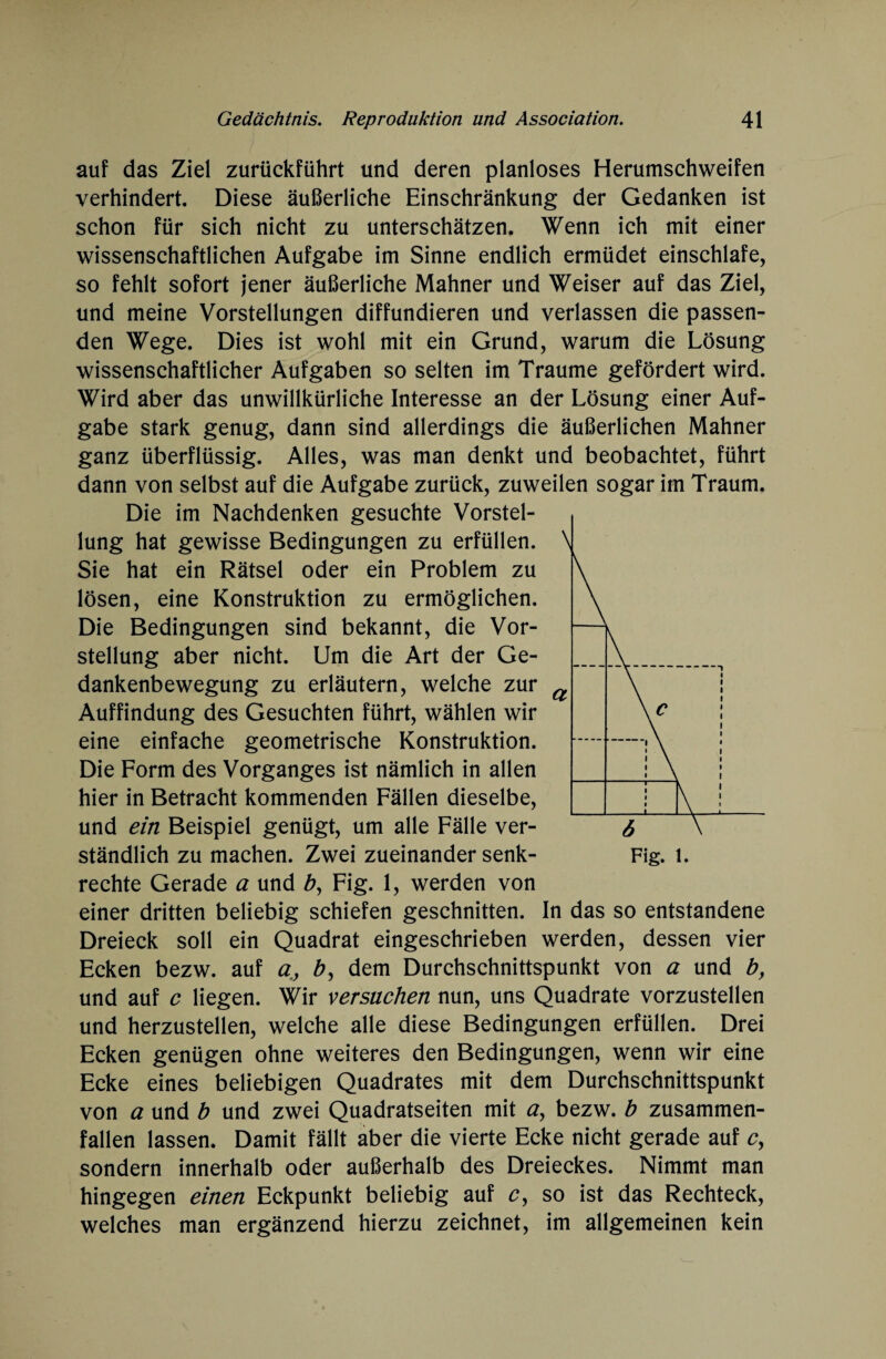 auf das Ziel zurückführt und deren planloses Herumschweifen verhindert. Diese äußerliche Einschränkung der Gedanken ist schon für sich nicht zu unterschätzen. Wenn ich mit einer wissenschaftlichen Aufgabe im Sinne endlich ermüdet einschlafe, so fehlt sofort jener äußerliche Mahner und Weiser auf das Ziel, und meine Vorstellungen diffundieren und verlassen die passen¬ den Wege. Dies ist wohl mit ein Grund, warum die Lösung wissenschaftlicher Aufgaben so selten im Traume gefördert wird. Wird aber das unwillkürliche Interesse an der Lösung einer Auf¬ gabe stark genug, dann sind allerdings die äußerlichen Mahner ganz überflüssig. Alles, was man denkt und beobachtet, führt dann von selbst auf die Aufgabe zurück, zuweilen sogar im Traum. Die im Nachdenken gesuchte Vorstel¬ lung hat gewisse Bedingungen zu erfüllen. Sie hat ein Rätsel oder ein Problem zu lösen, eine Konstruktion zu ermöglichen. Die Bedingungen sind bekannt, die Vor¬ stellung aber nicht. Um die Art der Ge¬ dankenbewegung zu erläutern, welche zur Auffindung des Gesuchten führt, wählen wir eine einfache geometrische Konstruktion. Die Form des Vorganges ist nämlich in allen hier in Betracht kommenden Fällen dieselbe, und ein Beispiel genügt, um alle Fälle ver¬ ständlich zu machen. Zwei zueinander senk- Fig. l. rechte Gerade a und £, Fig. 1, werden von einer dritten beliebig schiefen geschnitten. In das so entstandene Dreieck soll ein Quadrat eingeschrieben werden, dessen vier Ecken bezw. auf a, b, dem Durchschnittspunkt von a und by und auf c liegen. Wir versuchen nun, uns Quadrate vorzustellen und herzustellen, welche alle diese Bedingungen erfüllen. Drei Ecken genügen ohne weiteres den Bedingungen, wenn wir eine Ecke eines beliebigen Quadrates mit dem Durchschnittspunkt von a und b und zwei Quadratseiten mit a, bezw. b zusammen¬ fallen lassen. Damit fällt aber die vierte Ecke nicht gerade auf c, sondern innerhalb oder außerhalb des Dreieckes. Nimmt man hingegen einen Eckpunkt beliebig auf cy so ist das Rechteck, welches man ergänzend hierzu zeichnet, im allgemeinen kein