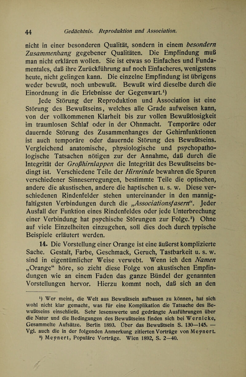 nicht in einer besonderen Qualität, sondern in einem besondern Zusammenhang gegebener Qualitäten. Die Empfindung muß man nicht erklären wollen. Sie ist etwas so Einfaches und Funda¬ mentales, daß ihre Zurückführung auf noch Einfacheres, wenigstens heute, nicht gelingen kann. Die einzelne Empfindung ist übrigens weder bewußt, noch unbewußt. Bewußt wird dieselbe durch die Einordnung in die Erlebnisse der Gegenwart.1) Jede Störung der Reproduktion und Association ist eine Störung des Bewußtseins, welches alle Grade aufweisen kann, von der vollkommenen Klarheit bis zur vollen Bewußtlosigkeit im traumlosen Schlaf oder in der Ohnmacht. Temporäre oder dauernde Störung des Zusammenhanges der Gehirnfunktionen ist auch temporäre oder dauernde Störung des Bewußtseins. Vergleichend anatomische, physiologische und psychopatho- logische Tatsachen nötigen zur der Annahme, daß durch die Integrität der Großhirnlappen die Integrität des Bewußtseins be¬ dingt ist. Verschiedene Teile der Hirnrinde bewahren die Spuren verschiedener Sinneserregungen, bestimmte Teile die optischen, andere die akustischen, andere die haptischen u. s. w. Diese ver¬ schiedenen Rindenfelder stehen untereinander in den mannig¬ faltigsten Verbindungen durch die y}Associationsfasern(i. Jeder Ausfall der Funktion eines Rindenfeldes oder jede Unterbrechung einer Verbindung hat psychische Störungen zur Folge.2) Ohne auf viele Einzelheiten einzugehen, soll dies doch durch typische Beispiele erläutert werden. 14. Die Vorstellung einer Orange ist eine äußerst komplizierte Sache. Gestalt, Farbe, Geschmack, Geruch, Tastbarkeit u. s. w. sind in eigentümlicher Weise verwebt. Wenn ich den Namen „Orange“ höre, so zieht diese Folge von akustischen Empfin¬ dungen wie an einem Faden das ganze Bündel der genannten Vorstellungen hervor. Hierzu kommt noch, daß sich an den *) Wer meint, die Welt aus Bewußtsein aufbauen zu können, hat sich wohl nicht klar gemacht, was für eine Komplikation die Tatsache des Be¬ wußtseins einschließt. Sehr lesenswerte und gedrängte Ausführungen über die Natur und die Bedingungen des Bewußtseins finden sich bei Wernicke, Gesammelte Aufsätze. Berlin 1893. Über das Bewußtsein S. 130—145. — Vgl. auch die in der folgenden Anmerkung zitierten Vorträge von Meynert. 2) Meynert, Populäre Vorträge. Wien 1892, S. 2—40.