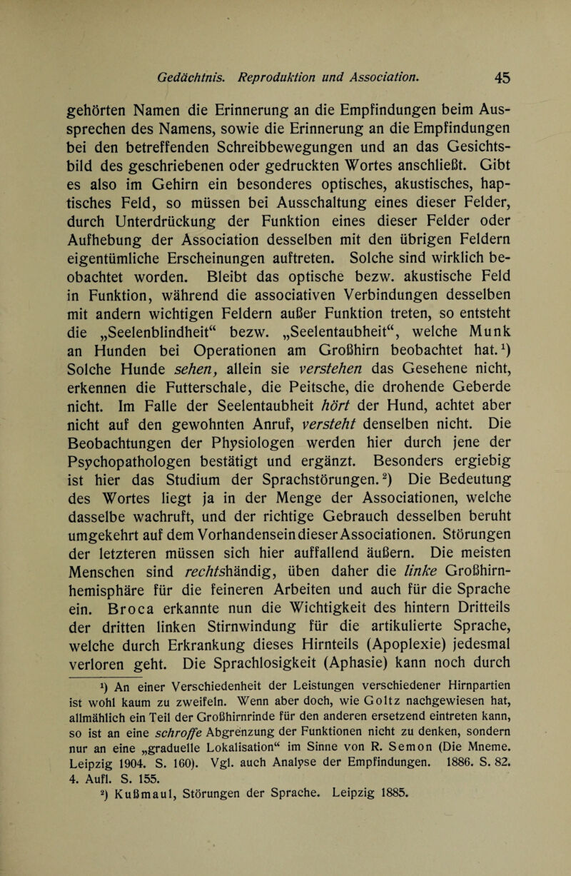 gehörten Namen die Erinnerung an die Empfindungen beim Aus¬ sprechen des Namens, sowie die Erinnerung an die Empfindungen bei den betreffenden Schreibbewegungen und an das Gesichts¬ bild des geschriebenen oder gedruckten Wortes anschließt. Gibt es also im Gehirn ein besonderes optisches, akustisches, hap¬ tisches Feld, so müssen bei Ausschaltung eines dieser Felder, durch Unterdrückung der Funktion eines dieser Felder oder Aufhebung der Association desselben mit den übrigen Feldern eigentümliche Erscheinungen auftreten. Solche sind wirklich be¬ obachtet worden. Bleibt das optische bezw. akustische Feld in Funktion, während die associativen Verbindungen desselben mit andern wichtigen Feldern außer Funktion treten, so entsteht die „Seelenblindheit“ bezw. „Seelentaubheit“, welche Munk an Hunden bei Operationen am Großhirn beobachtet hat.1) Solche Hunde sehen, allein sie verstehen das Gesehene nicht, erkennen die Futterschale, die Peitsche, die drohende Geberde nicht. Im Falle der Seelentaubheit hört der Hund, achtet aber nicht auf den gewohnten Anruf, versteht denselben nicht. Die Beobachtungen der Physiologen werden hier durch jene der Psychopathologen bestätigt und ergänzt. Besonders ergiebig ist hier das Studium der Sprachstörungen.2) Die Bedeutung des Wortes liegt ja in der Menge der Associationen, welche dasselbe wachruft, und der richtige Gebrauch desselben beruht umgekehrt auf dem Vorhandensein dieser Associationen. Störungen der letzteren müssen sich hier auffallend äußern. Die meisten Menschen sind ra?/?/shändig, üben daher die linke Großhirn¬ hemisphäre für die feineren Arbeiten und auch für die Sprache ein. Broca erkannte nun die Wichtigkeit des hintern Dritteils der dritten linken Stirnwindung für die artikulierte Sprache, welche durch Erkrankung dieses Hirnteils (Apoplexie) jedesmal verloren geht. Die Sprachlosigkeit (Aphasie) kann noch durch 1) An einer Verschiedenheit der Leistungen verschiedener Hirnpartien ist wohl kaum zu zweifeln. Wenn aber doch, wie Goltz nachgewiesen hat, allmählich ein Teil der Großhirnrinde für den anderen ersetzend eintreten kann, so ist an eine schroffe Abgrenzung der Funktionen nicht zu denken, sondern nur an eine „graduelle Lokalisation“ im Sinne von R. Semon (Die Mneme. Leipzig 1904. S. 160). Vgl. auch Analyse der Empfindungen. 1886. S. 82. 4. Aufl. S. 155. 2) Kußmaul, Störungen der Sprache. Leipzig 1885.