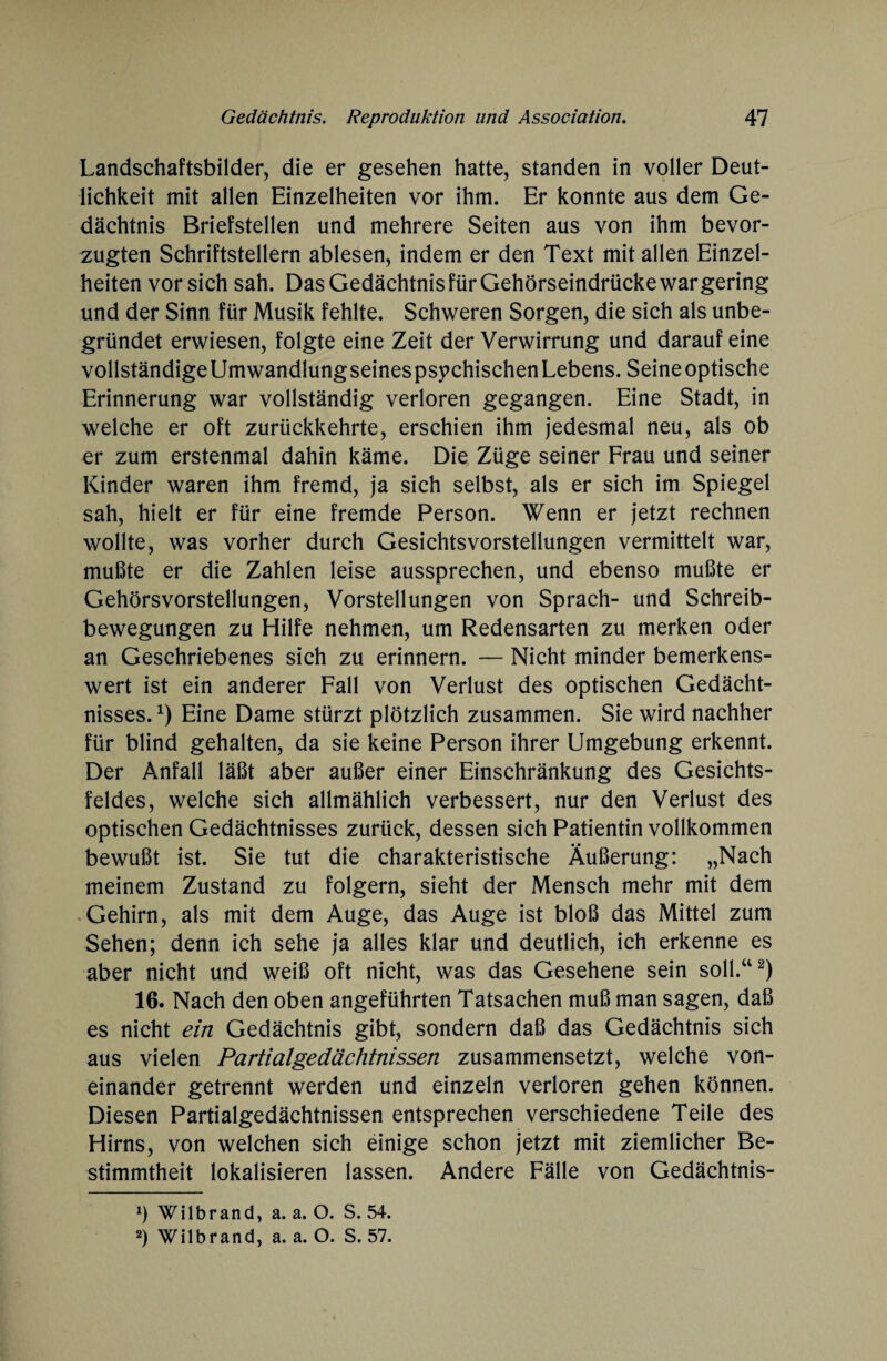 Landschaftsbilder, die er gesehen hatte, standen in voller Deut¬ lichkeit mit allen Einzelheiten vor ihm. Er konnte aus dem Ge¬ dächtnis Briefstellen und mehrere Seiten aus von ihm bevor¬ zugten Schriftstellern ablesen, indem er den Text mit allen Einzel¬ heiten vor sich sah. Das Gedächtnisfür Gehörseindrücke war gering und der Sinn für Musik fehlte. Schweren Sorgen, die sich als unbe¬ gründet erwiesen, folgte eine Zeit der Verwirrung und darauf eine vollständige Umwandlungseinespsychischen Lebens. Seine optische Erinnerung war vollständig verloren gegangen. Eine Stadt, in welche er oft zurückkehrte, erschien ihm jedesmal neu, als ob er zum erstenmal dahin käme. Die Züge seiner Frau und seiner Kinder waren ihm fremd, ja sich selbst, als er sich im Spiegel sah, hielt er für eine fremde Person. Wenn er jetzt rechnen wollte, was vorher durch Gesichtsvorstellungen vermittelt war, mußte er die Zahlen leise aussprechen, und ebenso mußte er Gehörsvorstellungen, Vorstellungen von Sprach- und Schreib¬ bewegungen zu Hilfe nehmen, um Redensarten zu merken oder an Geschriebenes sich zu erinnern. — Nicht minder bemerkens¬ wert ist ein anderer Fall von Verlust des optischen Gedächt¬ nisses.1) Eine Dame stürzt plötzlich zusammen. Sie wird nachher für blind gehalten, da sie keine Person ihrer Umgebung erkennt. Der Anfall läßt aber außer einer Einschränkung des Gesichts¬ feldes, welche sich allmählich verbessert, nur den Verlust des optischen Gedächtnisses zurück, dessen sich Patientin vollkommen bewußt ist. Sie tut die charakteristische Äußerung: „Nach meinem Zustand zu folgern, sieht der Mensch mehr mit dem Gehirn, als mit dem Auge, das Auge ist bloß das Mittel zum Sehen; denn ich sehe ja alles klar und deutlich, ich erkenne es aber nicht und weiß oft nicht, was das Gesehene sein soll.“2) 16. Nach den oben angeführten Tatsachen muß man sagen, daß es nicht ein Gedächtnis gibt, sondern daß das Gedächtnis sich aus vielen Partialgedächtnissen zusammensetzt, welche von¬ einander getrennt werden und einzeln verloren gehen können. Diesen Partialgedächtnissen entsprechen verschiedene Teile des Hirns, von welchen sich einige schon jetzt mit ziemlicher Be¬ stimmtheit lokalisieren lassen. Andere Fälle von Gedächtnis- 1) Wilbrand, a. a. O. S. 54. 2) Wilbrand, a. a. O. S. 57.