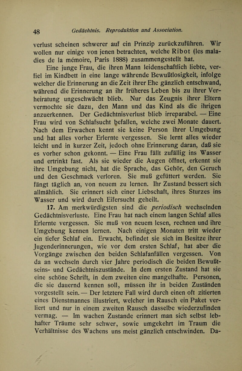 Verlust scheinen schwerer auf ein Prinzip zurückzuführen. Wir wollen nur einige von jenen betrachten, welche Ribot (les mala- dies de la memoire, Paris 1888) zusammengestellt hat. Eine junge Frau, die ihren Mann leidenschaftlich liebte, ver¬ fiel im Kindbett in eine lange währende Bewußtlosigkeit, infolge welcher die Erinnerung an die Zeit ihrer Ehe gänzlich entschwand, während die Erinnerung an ihr früheres Leben bis zu ihrer Ver¬ heiratung ungeschwächt blieb. Nur das Zeugnis ihrer Eltern vermochte sie dazu, den Mann und das Kind als die ihrigen anzuerkennen. Der Gedächtnisverlust blieb irreparabel. — Eine Frau wird von Schlafsucht befallen, welche zwei Monate dauert. Nach dem Erwachen kennt sie keine Person ihrer Umgebung und hat alles vorher Erlernte vergessen. Sie lernt alles wieder leicht und in kurzer Zeit, jedoch ohne Erinnerung daran, daß sie es vorher schon gekonnt. — Eine Frau fällt zufällig ins Wasser und ertrinkt fast. Als sie wieder die Augen öffnet, erkennt sie ihre Umgebung nicht, hat die Sprache, das Gehör, den Geruch und den Geschmack verloren. Sie muß gefüttert werden. Sie fängt täglich an, von neuem zu lernen. Ihr Zustand bessert sich allmählich. Sie erinnert sich einer Liebschaft, ihres Sturzes ins Wasser und wird durch Eifersucht geheilt. 17. Am merkwürdigsten sind die periodisch wechselnden Gedächtnisverluste. Eine Frau hat nach einem langen Schlaf alles Erlernte vergessen. Sie muß von neuem lesen, rechnen und ihre Umgebung kennen lernen. Nach einigen Monaten tritt wieder ein tiefer Schlaf ein. Erwacht, befindet sie sich im Besitze ihrer Jugenderinnerungen, wie vor dem ersten Schlaf, hat aber die Vorgänge zwischen den beiden Schlafanfällen vergessen. Von da an wechseln durch vier Jahre periodisch die beiden Bewußt¬ seins- und Gedächtniszustände. In dem ersten Zustand hat sie eine schöne Schrift, in dem zweiten eine mangelhafte. Personen, die sie dauernd kennen soll, müssen ihr in beiden Zuständen vorgestellt sein. — Der letztere Fall wird durch einen oft zitierten eines Dienstmannes illustriert, welcher im Rausch ein Paket ver¬ liert und nur in einem zweiten Rausch dasselbe wiederzufinden vermag. — Im wachen Zustande erinnert man sich selbst leb¬ hafter Träume sehr schwer, sowie umgekehrt im Traum die Verhältnisse des Wachens uns meist gänzlich entschwinden. Da-