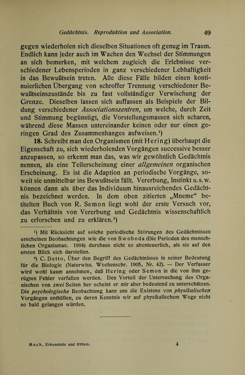 gegen wiederholen sich dieselben Situationen oft genug im Traum. Endlich kann jeder auch im Wachen den Wechsel der Stimmungen an sich bemerken, mit welchem zugleich die Erlebnisse ver¬ schiedener Lebensperioden in ganz verschiedener Lebhaftigkeit in das Bewußtsein treten. Alle diese Fälle bilden einen konti¬ nuierlichen Übergang von schroffer Trennung verschiedener Be¬ wußtseinszustände bis zu fast vollständiger Verwischung der Grenze. Dieselben lassen sich auffassen als Beispiele der Bil¬ dung verschiedener Associationszentren, um welche, durch Zeit und Stimmung begünstigt, die Vorstellungsmassen sich scharen, während diese Massen untereinander keinen oder nur einen ge¬ ringen Grad des Zusammenhanges aufweisen.1) 18. Schreibt man den Organismen (mit Hering) überhaupt die Eigenschaft zu, sich wiederholenden Vorgängen successive besser anzupassen, so erkennt man das, was wir gewöhnlich Gedächtnis nennen, als eine Teilerscheinung einer allgemeinen organischen Erscheinung. Es ist die Adaption an periodische Vorgänge, so¬ weit sie unmittelbar ins Bewußtsein fällt. Vererbung, Instinkt u.s.w. können dann als über das Individuum hinausreichendes Gedächt¬ nis bezeichnet werden. In dem oben zitierten „Mneme“ be¬ titelten Buch von R. Semon liegt wohl der erste Versuch vor, das Verhältnis von Vererbung und Gedächtnis wissenschaftlich zu erforschen und zu erklären.2) !) Mit Rücksicht auf solche periodische Störungen des Gedächtnisses erscheinen Beobachtungen wie die von Swoboda (Die Perioden des mensch¬ lichen Organismus. 1904) durchaus nicht so abenteuerlich, als sie auf den ersten Blick sich darstellen. 2) C. Detto, Über den Begriff des Gedächtnisses in seiner Bedeutung für die Biologie (Naturwiss. Wochenschr. 1905, Nr. 42). — Der Verfasser wird wohl kaum annehmen, daß Hering oder Semon in die von ihm ge¬ rügten Fehler verfallen werden. Den Vorteil der Untersuchung des Orga¬ nischen von zwei Seiten her scheint er mir aber bedeutend zu unterschätzen. Die psychologische Beobachtung kann uns die Existenz von physikalischen Vorgängen enthüllen, zu deren Kenntnis wir auf physikalischem Wege nicht so bald gelangen würden. Mach, Erkenntnis und Irrtum. 4
