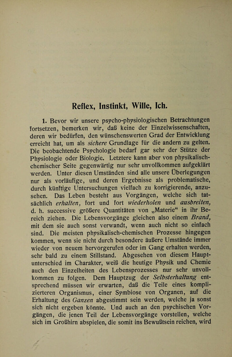 Reflex, Instinkt, Wille, Ich. 1. Bevor wir unsere psycho-physiologischen Betrachtungen fortsetzen, bemerken wir, daß keine der Einzelwissenschaften, deren wir bedürfen, den wünschenswerten Grad der Entwicklung erreicht hat, um als sichere Grundlage für die andern zu gelten. Die beobachtende Psychologie bedarf gar sehr der Stütze der Physiologie oder Biologie. Letztere kann aber von physikalisch¬ chemischer Seite gegenwärtig nur sehr unvollkommen aufgeklärt werden. Unter diesen Umständen sind alle unsere Überlegungen nur als vorläufige, und deren Ergebnisse als problematische, durch künftige Untersuchungen vielfach zu korrigierende, anzu¬ sehen. Das Leben besteht aus Vorgängen, welche sich tat¬ sächlich erhalten, fort und fort wiederholen und ausbreiten, d. h. successive größere Quantitäten von „Materie“ in ihr Be¬ reich ziehen. Die Lebensvorgänge gleichen also einem Brand, mit dem sie auch sonst verv/andt, wenn auch nicht so einfach sind. Die meisten physikalisch-chemischen Prozesse hingegen kommen, wenn sie nicht durch besondere äußere Umstände immer wieder von neuem hervorgerufen oder im Gang erhalten werden, sehr bald zu einem Stillstand. Abgesehen von diesem Haupt¬ unterschied im Charakter, weiß die heutige Physik und Chemie auch den Einzelheiten des Lebensprozesses nur sehr unvoll¬ kommen zu folgen. Dem Hauptzug der Selbsterhaltung ent¬ sprechend müssen wir erwarten, daß die Teile eines kompli¬ zierteren Organismus, einer Symbiose von Organen, auf die Erhaltung des Ganzen abgestimmt sein werden, welche ja sonst sich nicht ergeben könnte. Und auch an den psychischen Vor¬ gängen, die jenen Teil der Lebensvorgänge vorstellen, welche sich im Großhirn abspielen, die somit ins Bewußtsein reichen, wird