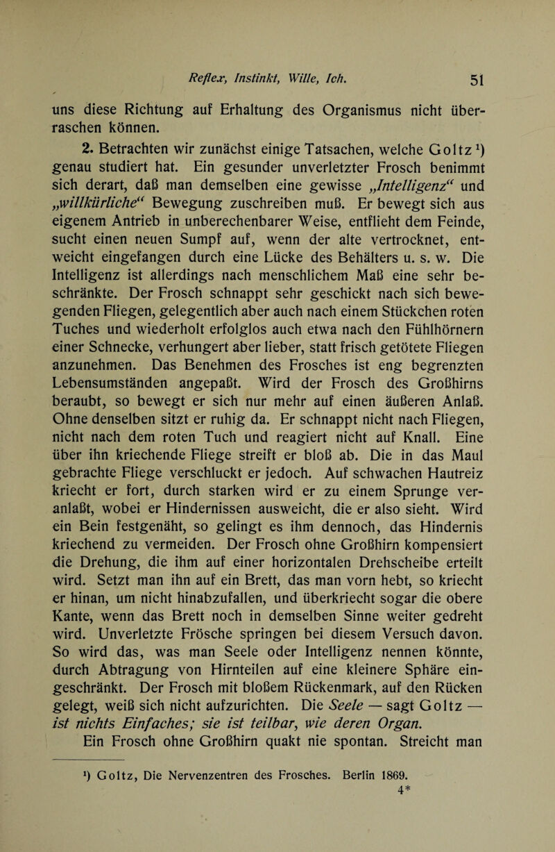 uns diese Richtung auf Erhaltung des Organismus nicht über¬ raschen können. 2. Betrachten wir zunächst einige Tatsachen, welche Goltz*) genau studiert hat. Ein gesunder unverletzter Frosch benimmt sich derart, daß man demselben eine gewisse „Intelligenz“ und „willkürliche“ Bewegung zuschreiben muß. Er bewegt sich aus eigenem Antrieb in unberechenbarer Weise, entflieht dem Feinde, sucht einen neuen Sumpf auf, wenn der alte vertrocknet, ent¬ weicht eingefangen durch eine Lücke des Behälters u. s. w. Die Intelligenz ist allerdings nach menschlichem Maß eine sehr be¬ schränkte. Der Frosch schnappt sehr geschickt nach sich bewe¬ genden Fliegen, gelegentlich aber auch nach einem Stückchen roten Tuches und wiederholt erfolglos auch etwa nach den Fühlhörnern einer Schnecke, verhungert aber lieber, statt frisch getötete Fliegen anzunehmen. Das Benehmen des Frosches ist eng begrenzten Lebensumständen angepaßt. Wird der Frosch des Großhirns beraubt, so bewegt er sich nur mehr auf einen äußeren Anlaß. Ohne denselben sitzt er ruhig da. Er schnappt nicht nach Fliegen, nicht nach dem roten Tuch und reagiert nicht auf Knall. Eine über ihn kriechende Fliege streift er bloß ab. Die in das Maul gebrachte Fliege verschluckt er jedoch. Auf schwachen Hautreiz kriecht er fort, durch starken wird er zu einem Sprunge ver¬ anlaßt, wobei er Hindernissen ausweicht, die er also sieht. Wird ein Bein festgenäht, so gelingt es ihm dennoch, das Hindernis kriechend zu vermeiden. Der Frosch ohne Großhirn kompensiert die Drehung, die ihm auf einer horizontalen Drehscheibe erteilt wird. Setzt man ihn auf ein Brett, das man vorn hebt, so kriecht er hinan, um nicht hinabzufallen, und überkriecht sogar die obere Kante, wenn das Brett noch in demselben Sinne weiter gedreht wird. Unverletzte Frösche springen bei diesem Versuch davon. So wird das, was man Seele oder Intelligenz nennen könnte, durch Abtragung von Hirnteilen auf eine kleinere Sphäre ein¬ geschränkt. Der Frosch mit bloßem Rückenmark, auf den Rücken gelegt, weiß sich nicht aufzurichten. Die Seele — sagt Goltz — ist nichts Einfaches; sie ist teilbar, wie deren Organ. Ein Frosch ohne Großhirn quakt nie spontan. Streicht man 1) Goltz, Die Nervenzentren des Frosches. Berlin 1869. 4*