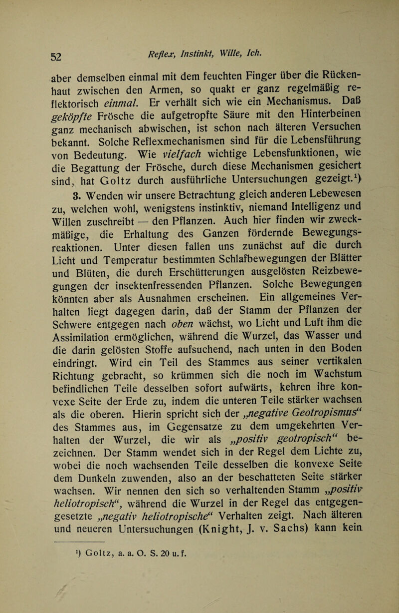 aber demselben einmal mit dem feuchten Finger über die Rücken¬ haut zwischen den Armen, so quakt er ganz regelmäßig re¬ flektorisch einmal. Er verhält sich wie ein Mechanismus. Daß geköpfte Frösche die aufgetropfte Säure mit den Hinterbeinen ganz mechanisch abwischen, ist schon nach älteren Versuchen bekannt. Solche Reflexmechanismen sind für die Lebensführung von Bedeutung. Wie vielfach wichtige Lebensfunktionen, wie die Begattung der Frösche, durch diese Mechanismen gesichert sind, hat Goltz durch ausführliche Untersuchungen gezeigt.1) 3. Wenden wir unsere Betrachtung gleich anderen Lebewesen zu, welchen wohl, wenigstens instinktiv, niemand Intelligenz und Willen zuschreibt — den Pflanzen. Auch hier finden wir zweck¬ mäßige, die Erhaltung des Ganzen fördernde Bewegungs¬ reaktionen. Unter diesen fallen uns zunächst auf die durch Licht und Temperatur bestimmten Schlafbewegungen der Blätter und Blüten, die durch Erschütterungen ausgelösten Reizbewe¬ gungen der insektenfressenden Pflanzen. Solche Bewegungen könnten aber als Ausnahmen erscheinen. Ein allgemeines Ver¬ halten liegt dagegen darin, daß der Stamm der Pflanzen der Schwere entgegen nach oben wächst, wo Licht und Luft ihm die Assimilation ermöglichen, während die Wurzel, das Wasser und die darin gelösten Stoffe aufsuchend, nach unten in den Boden eindringt. Wird ein Teil des Stammes aus seiner vertikalen Richtung gebracht, so krümmen sich die noch im Wachstum befindlichen Teile desselben sofort aufwärts, kehren ihre kon¬ vexe Seite der Erde zu, indem die unteren Teile stärker wachsen als die oberen. Hierin spricht sich der ,ynegative Geotropismus“ des Stammes aus, im Gegensätze zu dem umgekehrten Ver¬ halten der Wurzel, die wir als „positiv geotropisch“ be¬ zeichnen. Der Stamm wendet sich in der Regel dem Lichte zu, wobei die noch wachsenden Teile desselben die konvexe Seite dem Dunkeln zuwenden, also an der beschatteten Seite stärker wachsen. Wir nennen den sich so verhaltenden Stamm „positiv heliotropisch“, während die Wurzel in der Regel das entgegen¬ gesetzte „negativ heliotropische“ Verhalten zeigt. Nach älteren und neueren Untersuchungen (Knight, J. v. Sachs) kann kein. !) Goltz, a. a. O. S. 20 u. f.