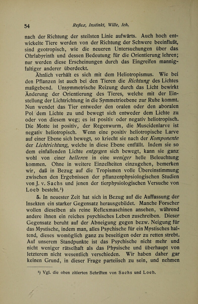 nach der Richtung der steilsten Linie aufwärts. Auch hoch ent¬ wickelte Tiere werden von der Richtung der Schwere beeinflußt, sind geotropisch, wie die neueren Untersuchungen über das Ohrlabyrinth und dessen Bedeutung für die Orientierung lehren; nur werden diese Erscheinungen durch das Eingreifen mannig¬ faltiger anderer überdeckt. Ähnlich verhält es sich mit dem Heliotropismus. Wie bei den Pflanzen ist auch bei den Tieren die Richtung des Lichtes maßgebend. Unsymmetrische Reizung durch das Licht bewirkt Änderung der Orientierung des Tieres, welche mit der Ein¬ stellung der Lichtrichtung in die Symmetrieebene zur Ruhe kommt. Nun wendet das Tier entweder den oralen oder den aboralen Pol dem Lichte zu und bewegt sich entweder dem Lichte zu oder von diesem weg; es ist positiv oder negativ heliotropisch. Die Motte ist positiv, der Regenwurm, die Muscidenlarve ist negativ heliotropisch. Wenn eine positiv heliotropische Larve auf einer Ebene sich bewegt, so kriecht sie nach der Komponente der Lichtrichtung., welche in diese Ebene entfällt. Indem sie so dem einfallenden Lichte entgegen sich bewegt, kann sie ganz wohl von einer helleren in eine weniger helle Beleuchtung kommen. Ohne in weitere Einzelheiten einzugehen, bemerken wir, daß in Bezug auf die Tropismen volle Übereinstimmung zwischen den Ergebnissen der pflanzenphysiologischen Studien von J. v. Sachs und jenen der tierphysiologischen Versuche von Loeb besteht.1) 5. In neuester Zeit hat sich in Bezug auf die Auffassung der Insekten ein starker Gegensatz herausgebildet. Manche Forscher wollen dieselben als reine Reflexmaschinen ansehen, während andere ihnen ein reiches psychisches Leben zuschreiben. Dieser Gegensatz beruht auf der Abneigung gegen bezw. Neigung für das Mystische, indem man, alles Psychische für ein Mystisches hal¬ tend, dieses womöglich ganz zu beseitigen oder zu retten strebt. Auf unserem Standpunkte ist das Psychische nicht mehr und nicht weniger rätselhaft als das Physische und überhaupt von letzterem nicht wesentlich verschieden. Wir haben daher gar keinen Grund, in dieser Frage parteiisch zu sein, und nehmen *) Vgl. die oben zitierten Schriften von Sachs und Loeb.