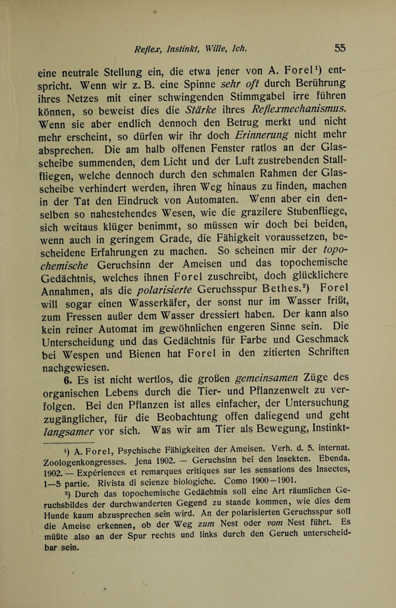 eine neutrale Stellung ein, die etwa jener von A. ForeP) ent¬ spricht. Wenn wir z. B. eine Spinne sehr oft durch Berührung ihres Netzes mit einer schwingenden Stimmgabel irre führen können, so beweist dies die Stärke ihres Reflexmechanismus. Wenn sie aber endlich dennoch den Betrug merkt und nicht mehr erscheint, so dürfen wir ihr doch Erinnerung nicht mehr absprechen. Die am halb offenen Fenster ratlos an der Glas¬ scheibe summenden, dem Licht und der Luft zustrebenden Stall¬ fliegen, welche dennoch durch den schmalen Rahmen der Glas¬ scheibe verhindert werden, ihren Weg hinaus zu finden, machen in der Tat den Eindruck von Automaten. Wenn aber ein den¬ selben so nahestehendes Wesen, wie die grazilere Stubenfliege, sich weitaus klüger benimmt, so müssen wir doch bei beiden, wenn auch in geringem Grade, die Fähigkeit voraussetzen, be¬ scheidene Erfahrungen zu machen. So scheinen mir der topo- chemische Geruchsinn der Ameisen und das topochemische Gedächtnis, welches ihnen Forel zuschreibt, doch glücklichere Annahmen, als die polarisierte Geruchsspur Bethes.* 2) Forel will sogar einen Wasserkäfer, der sonst nur im Wasser frißt, zum Fressen außer dem Wasser dressiert haben. Der kann also kein reiner Automat im gewöhnlichen engeren Sinne sein. Die Unterscheidung und das Gedächtnis für Farbe und Geschmack bei Wespen und Bienen hat Forel in den zitierten Schriften nachgewiesen. 6. Es ist nicht wertlos, die großen gemeinsamen Züge des organischen Lebens durch die Tier- und Pflanzenwelt zu ver¬ folgen. Bei den Pflanzen ist alles einfacher, der Untersuchung zugänglicher, für die Beobachtung offen daliegend und geht langsamer vor sich. \^as wir am Tier als Bewegung, Instinkt- x) A. Forel, Psychische Fähigkeiten der Ameisen. Verh. d. 5. internat. Zoologenkongresses. Jena 1902. — Geruchsinn bei den Insekten. Ebenda. 1902. — Experiences et remarques critiques sur les sensations des Insectes, 1—5 partie. Rivista di scienze biologiche. Como 1900-1901. 2) Durch das topochemische Gedächtnis soll eine Art räumlichen Ge¬ ruchsbildes der durchwanderten Gegend zu stände kommen, wie dies dem Hunde kaum abzusprechen sein wird. An der polarisierten Geruchsspur soll die Ameise erkennen, ob der Weg zum Nest oder vom Nest führt. Es müßte also an der Spur rechts und links durch den Geruch unterscheid¬ bar sein.