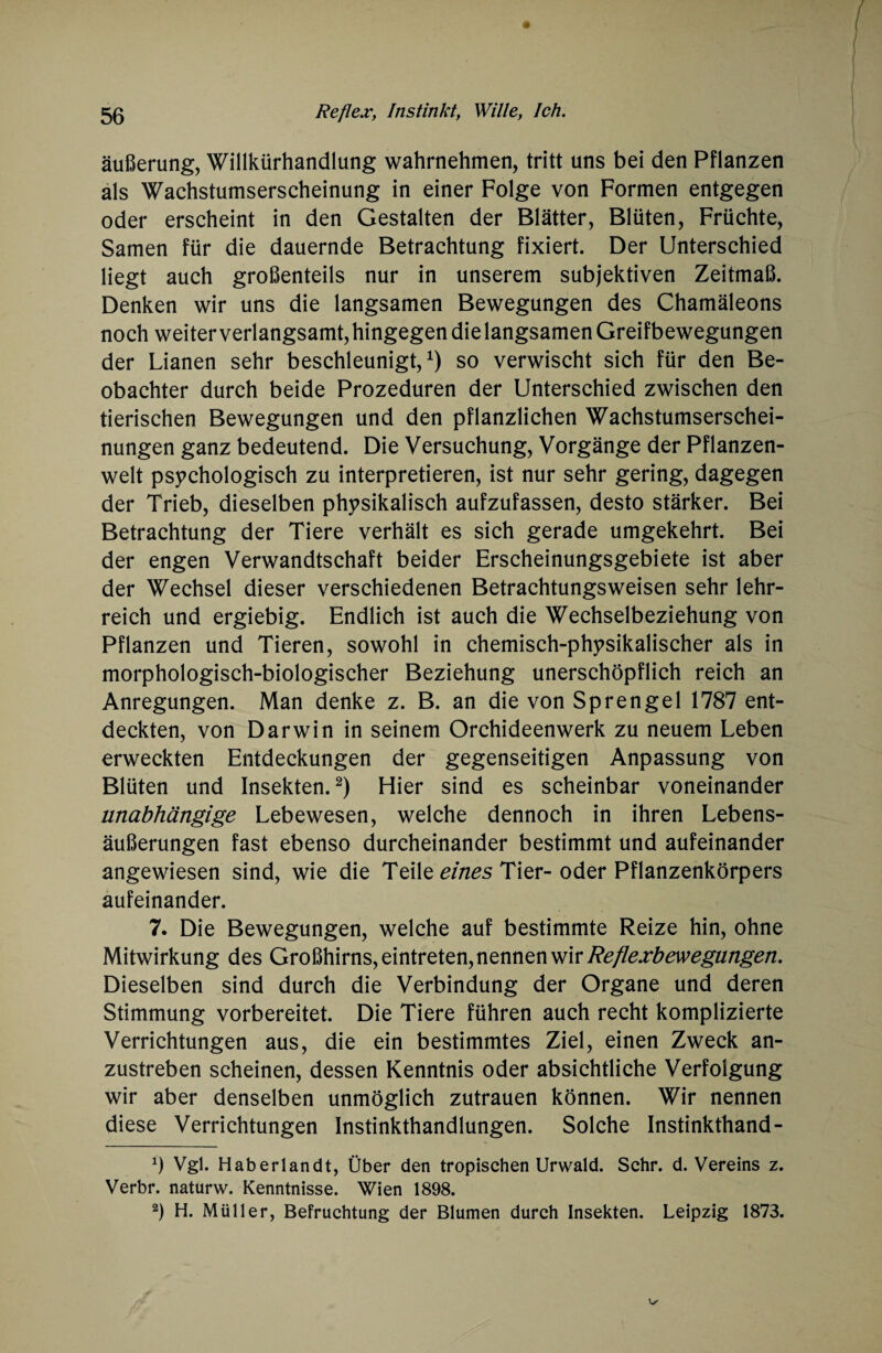 äußerung, Willkürhandlung wahrnehmen, tritt uns bei den Pflanzen als Wachstumserscheinung in einer Folge von Formen entgegen oder erscheint in den Gestalten der Blätter, Blüten, Früchte, Samen für die dauernde Betrachtung fixiert. Der Unterschied liegt auch großenteils nur in unserem subjektiven Zeitmaß. Denken wir uns die langsamen Bewegungen des Chamäleons noch weiterverlangsamt,hingegendielangsamenGreifbewegungen der Lianen sehr beschleunigt,1) so verwischt sich für den Be¬ obachter durch beide Prozeduren der Unterschied zwischen den tierischen Bewegungen und den pflanzlichen Wachstumserschei¬ nungen ganz bedeutend. Die Versuchung, Vorgänge der Pflanzen¬ welt psychologisch zu interpretieren, ist nur sehr gering, dagegen der Trieb, dieselben physikalisch aufzufassen, desto stärker. Bei Betrachtung der Tiere verhält es sich gerade umgekehrt. Bei der engen Verwandtschaft beider Erscheinungsgebiete ist aber der Wechsel dieser verschiedenen Betrachtungsweisen sehr lehr¬ reich und ergiebig. Endlich ist auch die Wechselbeziehung von Pflanzen und Tieren, sowohl in chemisch-physikalischer als in morphologisch-biologischer Beziehung unerschöpflich reich an Anregungen. Man denke z. B. an die von Sprengel 1787 ent¬ deckten, von Darwin in seinem Orchideenwerk zu neuem Leben erweckten Entdeckungen der gegenseitigen Anpassung von Blüten und Insekten.2) Hier sind es scheinbar voneinander unabhängige Lebewesen, welche dennoch in ihren Lebens¬ äußerungen fast ebenso durcheinander bestimmt und aufeinander angewiesen sind, wie die Teile eines Tier- oder Pflanzenkörpers aufeinander. 7. Die Bewegungen, welche auf bestimmte Reize hin, ohne Mitwirkung des Großhirns, eintreten, nennen wir Reflexbewegungen. Dieselben sind durch die Verbindung der Organe und deren Stimmung vorbereitet. Die Tiere führen auch recht komplizierte Verrichtungen aus, die ein bestimmtes Ziel, einen Zweck an¬ zustreben scheinen, dessen Kenntnis oder absichtliche Verfolgung wir aber denselben unmöglich Zutrauen können. Wir nennen diese Verrichtungen Instinkthandlungen. Solche Instinkthand- *) Vgl. Haberlandt, Über den tropischen Urwald. Sehr. d. Vereins z. Verbr. naturw. Kenntnisse. Wien 1898. 2) H. Müller, Befruchtung der Blumen durch Insekten. Leipzig 1873.