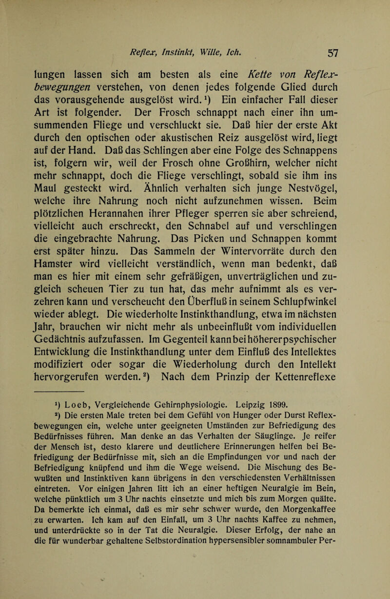 lungen lassen sich am besten als eine Kette von Reflex¬ bewegungen verstehen, von denen jedes folgende Glied durch das vorausgehende ausgelöst wird.*) Ein einfacher Fall dieser Art ist folgender. Der Frosch schnappt nach einer ihn um¬ summenden Fliege und verschluckt sie. Daß hier der erste Akt durch den optischen oder akustischen Reiz ausgelöst wird, liegt auf der Hand. Daß das Schlingen aber eine Folge des Schnappens ist, folgern wir, weil der Frosch ohne Großhirn, welcher nicht mehr schnappt, doch die Fliege verschlingt, sobald sie ihm ins Maul gesteckt wird. Ähnlich verhalten sich junge Nestvögel, welche ihre Nahrung noch nicht aufzunehmen wissen. Beim plötzlichen Herannahen ihrer Pfleger sperren sie aber schreiend, vielleicht auch erschreckt, den Schnabel auf und verschlingen die eingebrachte Nahrung. Das Picken und Schnappen kommt erst später hinzu. Das Sammeln der Wintervorräte durch den Hamster wird vielleicht verständlich, wenn man bedenkt, daß man es hier mit einem sehr gefräßigen, unverträglichen und zu¬ gleich scheuen Tier zu tun hat, das mehr aufnimmt als es ver¬ zehren kann und verscheucht den Überfluß in seinem Schlupfwinkel wieder ablegt. Die wiederholte Instinkthandlung, etwa im nächsten Jahr, brauchen wir nicht mehr als unbeeinflußt vom individuellen Gedächtnis aufzufassen. Im Gegenteil kann bei höherer psychischer Entwicklung die Instinkthandlung unter dem Einfluß des Intellektes modifiziert oder sogar die Wiederholung durch den Intellekt hervorgerufen werden.* 2) Nach dem Prinzip der Kettenreflexe *) Loeb, Vergleichende Gehirnphysiologie. Leipzig 1899. 2) Die ersten Male treten bei dem Gefühl von Hunger oder Durst Reflex¬ bewegungen ein, welche unter geeigneten Umständen zur Befriedigung des Bedürfnisses führen. Man denke an das Verhalten der Säuglinge. Je reifer der Mensch ist, desto klarere und deutlichere Erinnerungen helfen bei Be¬ friedigung der Bedürfnisse mit, sich an die Empfindungen vor und nach der Befriedigung knüpfend und ihm die Wege weisend. Die Mischung des Be¬ wußten und Instinktiven kann übrigens in den verschiedensten Verhältnissen eintreten. Vor einigen Jahren litt ich an einer heftigen Neuralgie im Bein, welche pünktlich um 3 Uhr nachts einsetzte und mich bis zum Morgen quälte. Da bemerkte ich einmal, daß es mir sehr schwer wurde, den Morgenkaffee zu erwarten. Ich kam auf den Einfall, um 3 Uhr nachts Kaffee zu nehmen, und unterdrückte so in der Tat die Neuralgie. Dieser Erfolg, der nahe an die für wunderbar gehaltene Selbstordination hppersensibler somnambuler Per-