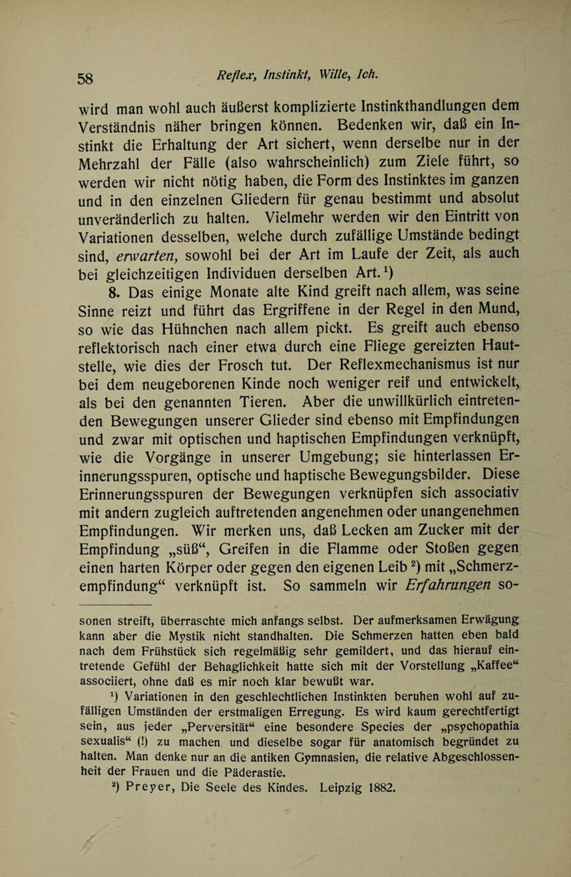 wird man wohl auch äußerst komplizierte Instinkthandlungen dem Verständnis näher bringen können. Bedenken wir, daß ein In¬ stinkt die Erhaltung der Art sichert, wenn derselbe nur in der Mehrzahl der Fälle (also wahrscheinlich) zum Ziele führt, so werden wir nicht nötig haben, die Form des Instinktes im ganzen und in den einzelnen Gliedern für genau bestimmt und absolut unveränderlich zu halten. Vielmehr werden wir den Eintritt von Variationen desselben, welche durch zufällige Umstände bedingt sind, erwarten, sowohl bei der Art im Laufe der Zeit, als auch bei gleichzeitigen Individuen derselben Art.1) 8. Das einige Monate alte Kind greift nach allem, was seine Sinne reizt und führt das Ergriffene in der Regel in den Mund, so wie das Hühnchen nach allem pickt. Es greift auch ebenso reflektorisch nach einer etwa durch eine Fliege gereizten Haut¬ stelle, wie dies der Frosch tut. Der Reflexmechanismus ist nur bei dem neugeborenen Kinde noch weniger reif und entwickelt, als bei den genannten Tieren. Aber die unwillkürlich eintreten¬ den Bewegungen unserer Glieder sind ebenso mit Empfindungen und zwar mit optischen und haptischen Empfindungen verknüpft, wie die Vorgänge in unserer Umgebung; sie hinterlassen Er¬ innerungsspuren, optische und haptische Bewegungsbilder. Diese Erinnerungsspuren der Bewegungen verknüpfen sich associativ mit andern zugleich auftretenden angenehmen oder unangenehmen Empfindungen. Wir merken uns, daß Lecken am Zucker mit der Empfindung „süßu, Greifen in die Flamme oder Stoßen gegen einen harten Körper oder gegen den eigenen Leib2) mit „Schmerz¬ empfindung“ verknüpft ist. So sammeln wir Erfahrungen so- sonen streift, überraschte mich anfangs selbst. Der aufmerksamen Erwägung kann aber die Mystik nicht standhalten. Die Schmerzen hatten eben bald nach dem Frühstück sich regelmäßig sehr gemildert, und das hierauf ein¬ tretende Gefühl der Behaglichkeit hatte sich mit der Vorstellung „Kaffee“ associiert, ohne daß es mir noch klar bewußt war. x) Variationen in den geschlechtlichen Instinkten beruhen wohl auf zu¬ fälligen Umständen der erstmaligen Erregung. Es wird kaum gerechtfertigt sein, aus jeder „Perversität“ eine besondere Species der „psychopathia sexualis“ (!) zu machen und dieselbe sogar für anatomisch begründet zu halten. Man denke nur an die antiken Gymnasien, die relative Abgeschlossen¬ heit der Frauen und die Päderastie. 2) Preyer, Die Seele des Kindes. Leipzig 1882.