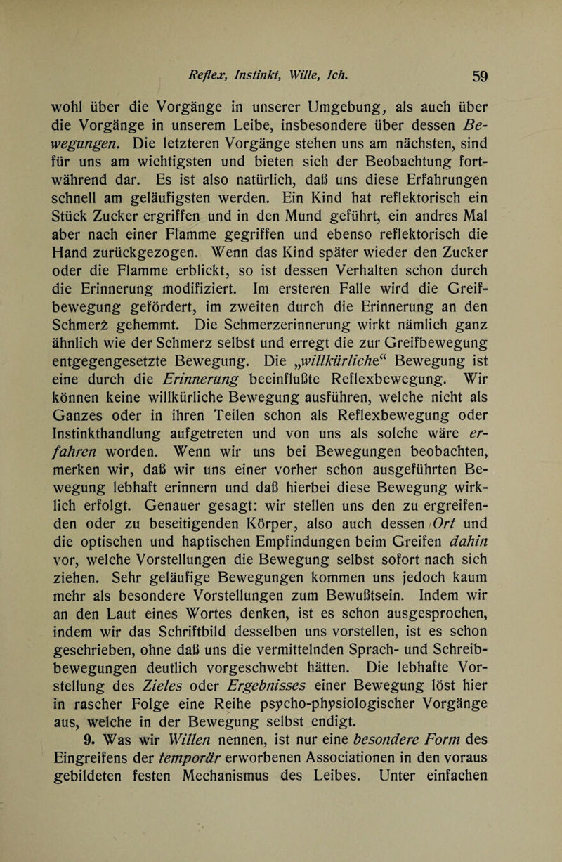 wohl über die Vorgänge in unserer Umgebung, als auch über die Vorgänge in unserem Leibe, insbesondere über dessen Be¬ wegungen. Die letzteren Vorgänge stehen uns am nächsten, sind für uns am wichtigsten und bieten sich der Beobachtung fort¬ während dar. Es ist also natürlich, daß uns diese Erfahrungen schnell am geläufigsten werden. Ein Kind hat reflektorisch ein Stück Zucker ergriffen und in den Mund geführt, ein andres Mal aber nach einer Flamme gegriffen und ebenso reflektorisch die Hand zurückgezogen. Wenn das Kind später wieder den Zucker oder die Flamme erblickt, so ist dessen Verhalten schon durch die Erinnerung modifiziert. Im ersteren Falle wird die Greif¬ bewegung gefördert, im zweiten durch die Erinnerung an den Schmerz gehemmt. Die Schmerzerinnerung wirkt nämlich ganz ähnlich wie der Schmerz selbst und erregt die zur Greifbewegung entgegengesetzte Bewegung. Die „willkürliche“ Bewegung ist eine durch die Erinnerung beeinflußte Reflexbewegung. Wir können keine willkürliche Bewegung ausführen, welche nicht als Ganzes oder in ihren Teilen schon als Reflexbewegung oder Instinkthandlung aufgetreten und von uns als solche wäre er¬ fahren worden. Wenn wir uns bei Bewegungen beobachten, merken wir, daß wir uns einer vorher schon ausgeführten Be¬ wegung lebhaft erinnern und daß hierbei diese Bewegung wirk¬ lich erfolgt. Genauer gesagt: wir stellen uns den zu ergreifen¬ den oder zu beseitigenden Körper, also auch dessen Ort und die optischen und haptischen Empfindungen beim Greifen dahin vor, welche Vorstellungen die Bewegung selbst sofort nach sich ziehen. Sehr geläufige Bewegungen kommen uns jedoch kaum mehr als besondere Vorstellungen zum Bewußtsein. Indem wir an den Laut eines Wortes denken, ist es schon ausgesprochen, indem wir das Schriftbild desselben uns vorstellen, ist es schon geschrieben, ohne daß uns die vermittelnden Sprach- und Schreib¬ bewegungen deutlich vorgeschwebt hätten. Die lebhafte Vor¬ stellung des Zieles oder Ergebnisses einer Bewegung löst hier in rascher Folge eine Reihe psycho-physiologischer Vorgänge aus, welche in der Bewegung selbst endigt. 9. Was wir Willen nennen, ist nur eine besondere Form des Eingreifens der temporär erworbenen Associationen in den voraus gebildeten festen Mechanismus des Leibes. Unter einfachen