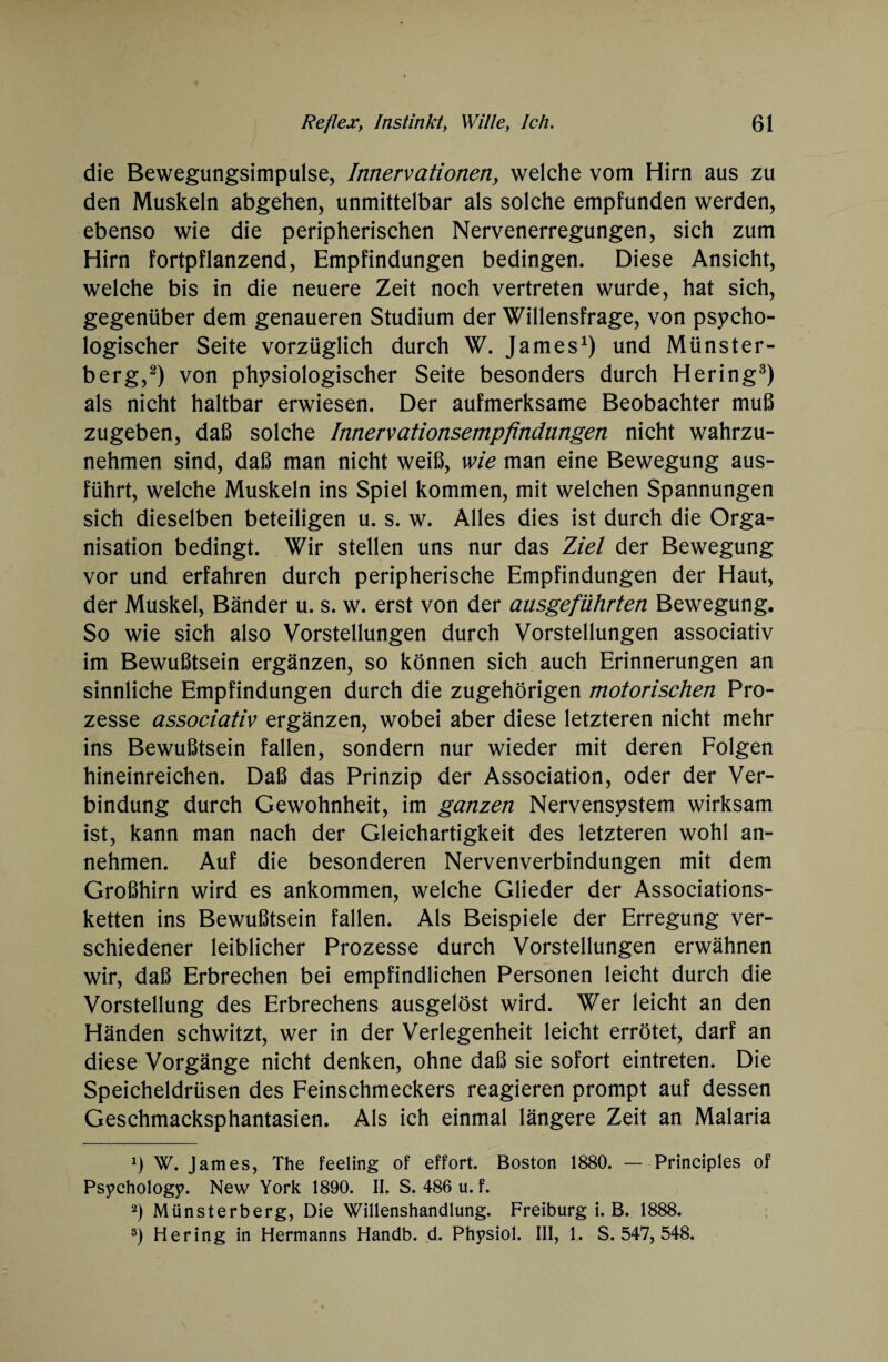 die Bewegungsimpulse, Innervationen, welche vom Hirn aus zu den Muskeln abgehen, unmittelbar als solche empfunden werden, ebenso wie die peripherischen Nervenerregungen, sich zum Hirn fortpflanzend, Empfindungen bedingen. Diese Ansicht, welche bis in die neuere Zeit noch vertreten wurde, hat sich, gegenüber dem genaueren Studium der Willensfrage, von psycho¬ logischer Seite vorzüglich durch W. James1) und Münster¬ berg,2) von physiologischer Seite besonders durch Hering3) als nicht haltbar erwiesen. Der aufmerksame Beobachter muß zugeben, daß solche Innervationsempfindungen nicht wahrzu¬ nehmen sind, daß man nicht weiß, wie man eine Bewegung aus¬ führt, welche Muskeln ins Spiel kommen, mit welchen Spannungen sich dieselben beteiligen u. s. w. Alles dies ist durch die Orga¬ nisation bedingt. Wir stellen uns nur das Ziel der Bewegung vor und erfahren durch peripherische Empfindungen der Haut, der Muskel, Bänder u. s. w. erst von der ausgeführten Bewegung. So wie sich also Vorstellungen durch Vorstellungen associativ im Bewußtsein ergänzen, so können sich auch Erinnerungen an sinnliche Empfindungen durch die zugehörigen motorischen Pro¬ zesse associativ ergänzen, wobei aber diese letzteren nicht mehr ins Bewußtsein fallen, sondern nur wieder mit deren Folgen hineinreichen. Daß das Prinzip der Association, oder der Ver¬ bindung durch Gewohnheit, im ganzen Nervensystem wirksam ist, kann man nach der Gleichartigkeit des letzteren wohl an¬ nehmen. Auf die besonderen Nervenverbindungen mit dem Großhirn wird es ankommen, welche Glieder der Associations¬ ketten ins Bewußtsein fallen. Als Beispiele der Erregung ver¬ schiedener leiblicher Prozesse durch Vorstellungen erwähnen wir, daß Erbrechen bei empfindlichen Personen leicht durch die Vorstellung des Erbrechens ausgelöst wird. Wer leicht an den Händen schwitzt, wer in der Verlegenheit leicht errötet, darf an diese Vorgänge nicht denken, ohne daß sie sofort eintreten. Die Speicheldrüsen des Feinschmeckers reagieren prompt auf dessen Geschmacksphantasien. Als ich einmal längere Zeit an Malaria 2) W. James, The feeling of effort. Boston 1880. — Principles of Psychology. New York 1890. II. S. 486 u. f. 2) Münsterberg, Die Willenshandlung. Freiburg i. B. 1888. 3) Hering in Hermanns Handb. d. Physiol. III, !. S. 547, 548.