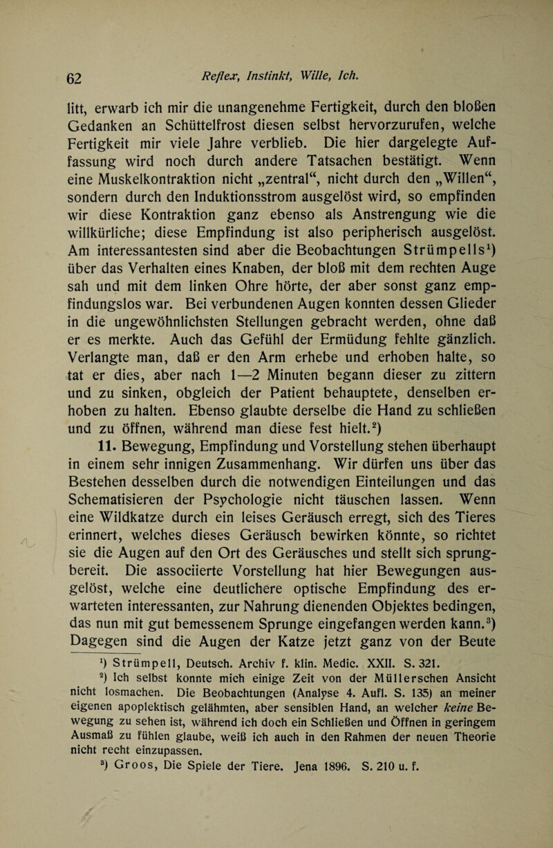 litt, erwarb ich mir die unangenehme Fertigkeit, durch den bloßen Gedanken an Schüttelfrost diesen selbst hervorzurufen, welche Fertigkeit mir viele Jahre verblieb. Die hier dargelegte Auf¬ fassung wird noch durch andere Tatsachen bestätigt. Wenn eine Muskelkontraktion nicht „zentral“, nicht durch den „Willen“, sondern durch den Induktionsstrom ausgelöst wird, so empfinden wir diese Kontraktion ganz ebenso als Anstrengung wie die willkürliche; diese Empfindung ist also peripherisch ausgelöst. Am interessantesten sind aber die Beobachtungen Strümpells1) über das Verhalten eines Knaben, der bloß mit dem rechten Auge sah und mit dem linken Ohre hörte, der aber sonst ganz emp¬ findungslos war. Bei verbundenen Augen konnten dessen Glieder in die ungewöhnlichsten Stellungen gebracht werden, ohne daß er es merkte. Auch das Gefühl der Ermüdung fehlte gänzlich. Verlangte man, daß er den Arm erhebe und erhoben halte, so tat er dies, aber nach 1—2 Minuten begann dieser zu zittern und zu sinken, obgleich der Patient behauptete, denselben er¬ hoben zu halten. Ebenso glaubte derselbe die Hand zu schließen und zu öffnen, während man diese fest hielt.2) 11. Bewegung, Empfindung und Vorstellung stehen überhaupt in einem sehr innigen Zusammenhang. Wir dürfen uns über das Bestehen desselben durch die notwendigen Einteilungen und das Schematisieren der Psychologie nicht täuschen lassen. Wenn eine Wildkatze durch ein leises Geräusch erregt, sich des Tieres erinnert, welches dieses Geräusch bewirken könnte, so richtet sie die Augen auf den Ort des Geräusches und stellt sich sprung¬ bereit. Die associierte Vorstellung hat hier Bewegungen aus¬ gelöst, welche eine deutlichere optische Empfindung des er¬ warteten interessanten, zur Nahrung dienenden Objektes bedingen, das nun mit gut bemessenem Sprunge eingefangen werden kann.3) Dagegen sind die Augen der Katze jetzt ganz von der Beute x) Strümpell, Deutsch. Archiv f. klin. Medic. XXII. S. 321. 2) Ich selbst konnte mich einige Zeit von der Müll ersehen Ansicht nicht losmachen. Die Beobachtungen (Analyse 4. Aufl. S. 135) an meiner eigenen apoplektisch gelähmten, aber sensiblen Hand, an welcher keine Be¬ wegung zu sehen ist, während ich doch ein Schließen und Öffnen in geringem Ausmaß zu fühlen glaube, weiß ich auch in den Rahmen der neuen Theorie nicht recht einzupassen. 3) Groos, Die Spiele der Tiere. Jena 1896. S. 210 u. f.