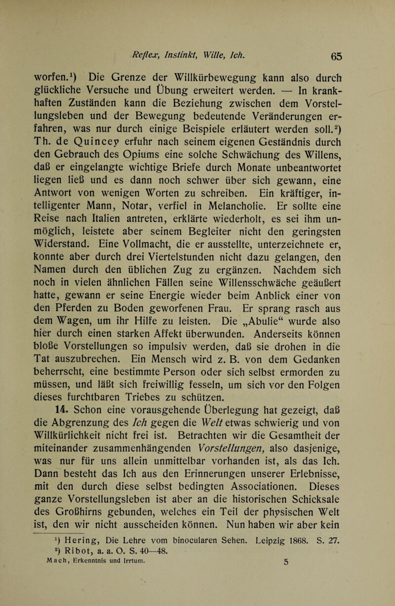 worfen.1) Die Grenze der Willkürbewegung kann also durch glückliche Versuche und Übung erweitert werden. — In krank¬ haften Zuständen kann die Beziehung zwischen dem Vorstel¬ lungsleben und der Bewegung bedeutende Veränderungen er¬ fahren, was nur durch einige Beispiele erläutert werden soll.2) Th. de Quincey erfuhr nach seinem eigenen Geständnis durch den Gebrauch des Opiums eine solche Schwächung des Willens, daß er eingelangte wichtige Briefe durch Monate unbeantwortet liegen ließ und es dann noch schwer über sich gewann, eine Antwort von wenigen Worten zu schreiben. Ein kräftiger, in¬ telligenter Mann, Notar, verfiel in Melancholie. Er sollte eine Reise nach Italien antreten, erklärte wiederholt, es sei ihm un¬ möglich, leistete aber seinem Begleiter nicht den geringsten Widerstand. Eine Vollmacht, die er ausstellte, Unterzeichnete er, konnte aber durch drei Viertelstunden nicht dazu gelangen, den Namen durch den üblichen Zug zu ergänzen. Nachdem sich noch in vielen ähnlichen Fällen seine Willensschwäche geäußert hatte, gewann er seine Energie wieder beim Anblick einer von den Pferden zu Boden geworfenen Frau. Er sprang rasch aus dem Wagen, um ihr Hilfe zu leisten. Die „Abulie“ wurde also hier durch einen starken Affekt überwunden. Anderseits können bloße Vorstellungen so impulsiv werden, daß sie drohen in die Tat auszubrechen. Ein Mensch wird z. B. von dem Gedanken beherrscht, eine bestimmte Person oder sich selbst ermorden zu müssen, und läßt sich freiwillig fesseln, um sich vor den Folgen dieses furchtbaren Triebes zu schützen. 14. Schon eine vorausgehende Überlegung hat gezeigt, daß die Abgrenzung des Ich gegen die Welt etwas schwierig und von Willkürlichkeit nicht frei ist. Betrachten wir die Gesamtheit der miteinander zusammenhängenden Vor Stellungen y also dasjenige, was nur für uns allein unmittelbar vorhanden ist, als das Ich. Dann besteht das Ich aus den Erinnerungen unserer Erlebnisse, mit den durch diese selbst bedingten Associationen. Dieses ganze Vorstellungsleben ist aber an die historischen Schicksale des Großhirns gebunden, welches ein Teil der physischen Welt ist, den wir nicht ausscheiden können. Nun haben wir aber kein *) Hering, Die Lehre vom binocularen Sehen. Leipzig 1868. S. 27. 2) Ribot, a. a. O. S. 40—48. Mach, Erkenntnis und Irrtum. 5