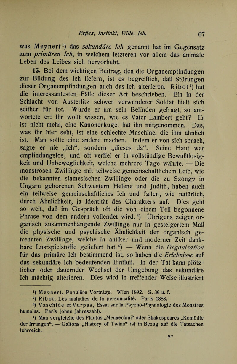 was Meynert1) das sekundäre Ich genannt hat im Gegensatz zum primären Ich, in welchem letzteren vor allem das animale Leben des Leibes sich hervorhebt. 15. Bei dem wichtigen Beitrag, den die Organempfindungen zur Bildung des Ich liefern, ist es begreiflich, daß Störungen dieser Organempfindungen auch dasich alterieren. Ribot2) hat die interessantesten Fälle dieser Art beschrieben. Ein in der Schlacht von Austerlitz schwer verwundeter Soldat hielt sich seither für tot. Wurde er um sein Befinden gefragt, so ant¬ wortete er: Ihr wollt wissen, wie es Vater Lambert geht? Er ist nicht mehr, eine Kanonenkugel hat ihn mitgenommen. Das, was ihr hier seht, ist eine schlechte Maschine, die ihm ähnlich ist. Man sollte eine andere machen. Indem er von sich sprach, sagte er nie „ichw, sondern „dieses da“. Seine Haut war empfindungslos, und oft verfiel er in vollständige Bewußtlosig¬ keit und Unbeweglichkeit, welche mehrere Tage währte. — Die monströsen Zwillinge mit teilweise gemeinschaftlichem Leib, wie die bekannten siamesischen Zwillinge oder die zu Szongy in Ungarn geborenen Schwestern Helene und Judith, haben auch ein teilweise gemeinschaftliches Ich und fallen, wie natürlich, durch Ähnlichkeit, ja Identität des Charakters auf. Dies geht so weit, daß im Gespräch oft die von einem Teil begonnene Phrase von dem andern vollendet wird.3) Übrigens zeigen or¬ ganisch zusammenhängende Zwillinge nur in gesteigertem Maß die physische und psychische Ähnlichkeit der organisch ge¬ trennten Zwillinge, welche in antiker und moderner Zeit dank¬ bare Lustspielstoffe geliefert hat.4) — Wenn die Organisation für das primäre Ich bestimmend ist, so haben die Erlebnisse auf das sekundäre Ich bedeutenden Einfluß. In der Tat kann plötz¬ licher oder dauernder Wechsel der Umgebung das sekundäre Ich mächtig alterieren. Dies wird in treffender Weise illustriert J) Meynert, Populäre Vorträge. Wien 1892. S. 36 u. f. 2) Ribot, Les maladies de, la personnalite. Paris 1888. 3) Vaschide et Vurpas, Essai sur la Psycho-Physiologie des Monstres humains. Paris (ohne Jahreszahl). 4) Man vergleiche des Plautus „Menaechmi“ oder Shakespeares „Komödie der Irrungen“. — Galtons „History of Twins“ ist in Bezug auf die Tatsachen lehrreich. 5*