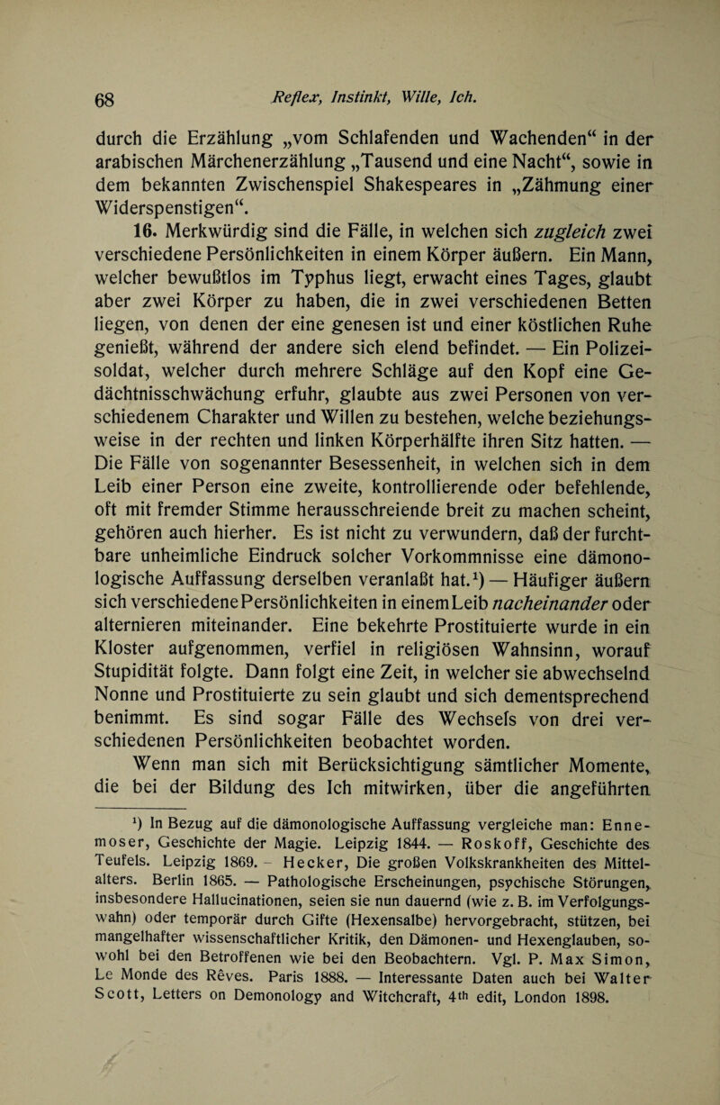 durch die Erzählung „vom Schlafenden und Wachenden“ in der arabischen Märchenerzählung „Tausend und eine Nacht“, sowie in dem bekannten Zwischenspiel Shakespeares in „Zähmung einer Widerspenstigen“. 16. Merkwürdig sind die Fälle, in welchen sich zugleich zwei verschiedene Persönlichkeiten in einem Körper äußern. Ein Mann, welcher bewußtlos im Typhus liegt, erwacht eines Tages, glaubt aber zwei Körper zu haben, die in zwei verschiedenen Betten liegen, von denen der eine genesen ist und einer köstlichen Ruhe genießt, während der andere sich elend befindet. — Ein Polizei¬ soldat, welcher durch mehrere Schläge auf den Kopf eine Ge¬ dächtnisschwächung erfuhr, glaubte aus zwei Personen von ver¬ schiedenem Charakter und Willen zu bestehen, welche beziehungs¬ weise in der rechten und linken Körperhälfte ihren Sitz hatten. — Die Fälle von sogenannter Besessenheit, in welchen sich in dem Leib einer Person eine zweite, kontrollierende oder befehlende, oft mit fremder Stimme herausschreiende breit zu machen scheint, gehören auch hierher. Es ist nicht zu verwundern, daß der furcht¬ bare unheimliche Eindruck solcher Vorkommnisse eine dämono- logische Auffassung derselben veranlaßt hat.1) — Häufiger äußern sich verschiedene Persönlichkeiten in einem Leib nacheinander oder alternieren miteinander. Eine bekehrte Prostituierte wurde in ein Kloster aufgenommen, verfiel in religiösen Wahnsinn, worauf Stupidität folgte. Dann folgt eine Zeit, in welcher sie abwechselnd Nonne und Prostituierte zu sein glaubt und sich dementsprechend benimmt. Es sind sogar Fälle des Wechsels von drei ver¬ schiedenen Persönlichkeiten beobachtet worden. Wenn man sich mit Berücksichtigung sämtlicher Momente, die bei der Bildung des Ich mitwirken, über die angeführten *) In Bezug auf die dämonologische Auffassung vergleiche man: Enne- moser, Geschichte der Magie. Leipzig 1844. — Roskoff, Geschichte des Teufels. Leipzig 1869.- Hecker, Die großen Volkskrankheiten des Mittel¬ alters. Berlin 1865. — Pathologische Erscheinungen, psychische Störungen, insbesondere Hallucinationen, seien sie nun dauernd (wie z. B. im Verfolgungs¬ wahn) oder temporär durch Gifte (Hexensalbe) hervorgebracht, stützen, bei mangelhafter wissenschaftlicher Kritik, den Dämonen- und Hexenglauben, so¬ wohl bei den Betroffenen wie bei den Beobachtern. Vgl. P. Max Simon, Le Monde des Reves. Paris 1888. — Interessante Daten auch bei Walter Scott, Letters on Demonology and Witchcraft, 4*h edit, London 1898.