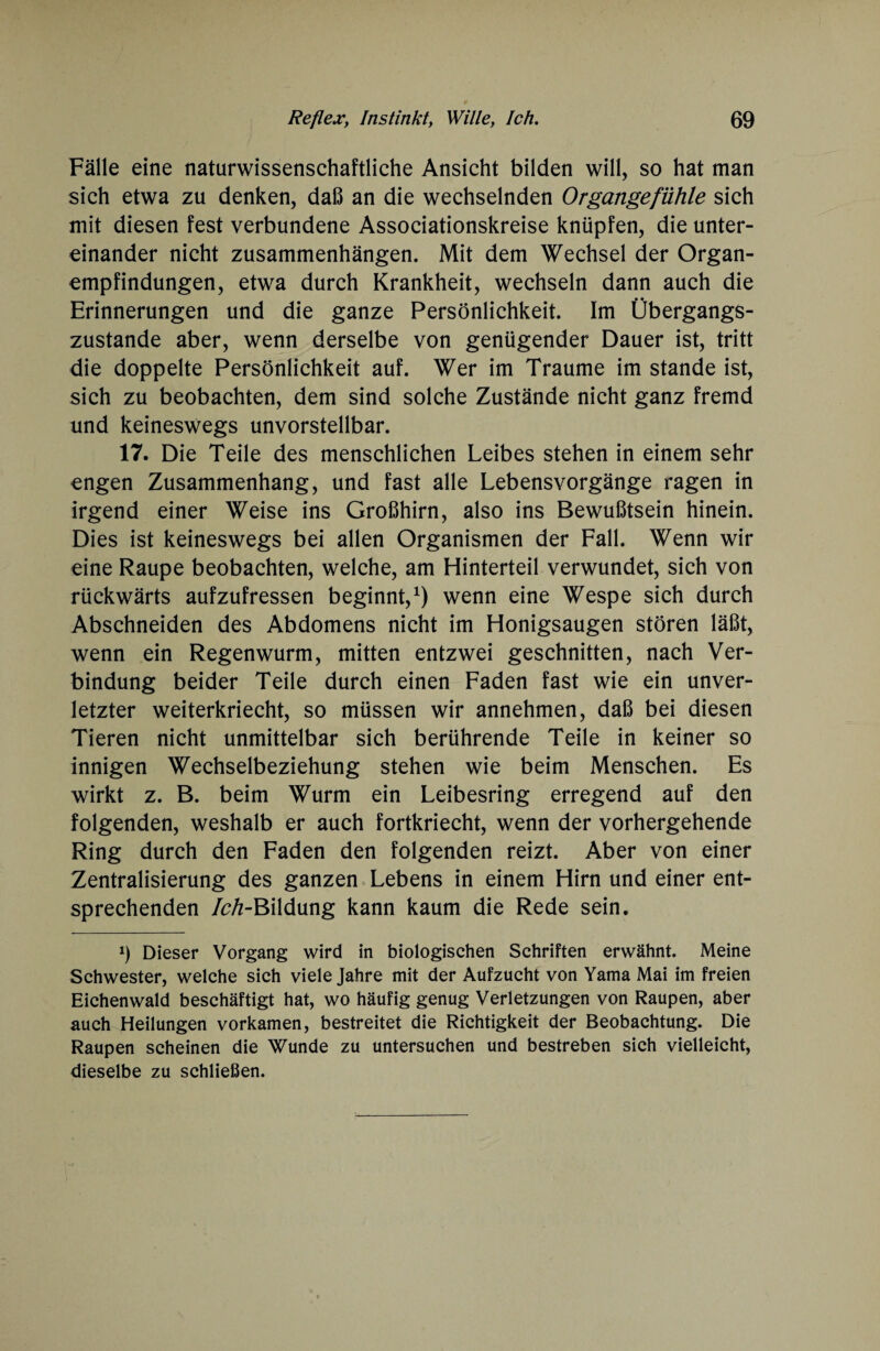 Fälle eine naturwissenschaftliche Ansicht bilden will, so hat man sich etwa zu denken, daß an die wechselnden Organgefühle sich mit diesen fest verbundene Associationskreise knüpfen, die unter¬ einander nicht Zusammenhängen. Mit dem Wechsel der Organ¬ empfindungen, etwa durch Krankheit, wechseln dann auch die Erinnerungen und die ganze Persönlichkeit. Im Übergangs¬ zustande aber, wenn derselbe von genügender Dauer ist, tritt die doppelte Persönlichkeit auf. Wer im Traume im stände ist, sich zu beobachten, dem sind solche Zustände nicht ganz fremd und keineswegs unvorstellbar. 17. Die Teile des menschlichen Leibes stehen in einem sehr engen Zusammenhang, und fast alle Lebensvorgänge ragen in irgend einer Weise ins Großhirn, also ins Bewußtsein hinein. Dies ist keineswegs bei allen Organismen der Fall. Wenn wir eine Raupe beobachten, welche, am Hinterteil verwundet, sich von rückwärts aufzufressen beginnt,1) wenn eine Wespe sich durch Abschneiden des Abdomens nicht im Honigsaugen stören läßt, wenn ein Regenwurm, mitten entzwei geschnitten, nach Ver¬ bindung beider Teile durch einen Faden fast wie ein unver¬ letzter weiterkriecht, so müssen wir annehmen, daß bei diesen Tieren nicht unmittelbar sich berührende Teile in keiner so innigen Wechselbeziehung stehen wie beim Menschen. Es wirkt z. B. beim Wurm ein Leibesring erregend auf den folgenden, weshalb er auch fortkriecht, wenn der vorhergehende Ring durch den Faden den folgenden reizt. Aber von einer Zentralisierung des ganzen Lebens in einem Hirn und einer ent¬ sprechenden /^-Bildung kann kaum die Rede sein. i) Dieser Vorgang wird in biologischen Schriften erwähnt. Meine Schwester, welche sich viele Jahre mit der Aufzucht von Yama Mai im freien Eichenwald beschäftigt hat, wo häufig genug Verletzungen von Raupen, aber auch Heilungen vorkamen, bestreitet die Richtigkeit der Beobachtung. Die Raupen scheinen die Wunde zu untersuchen und bestreben sich vielleicht, dieselbe zu schließen.
