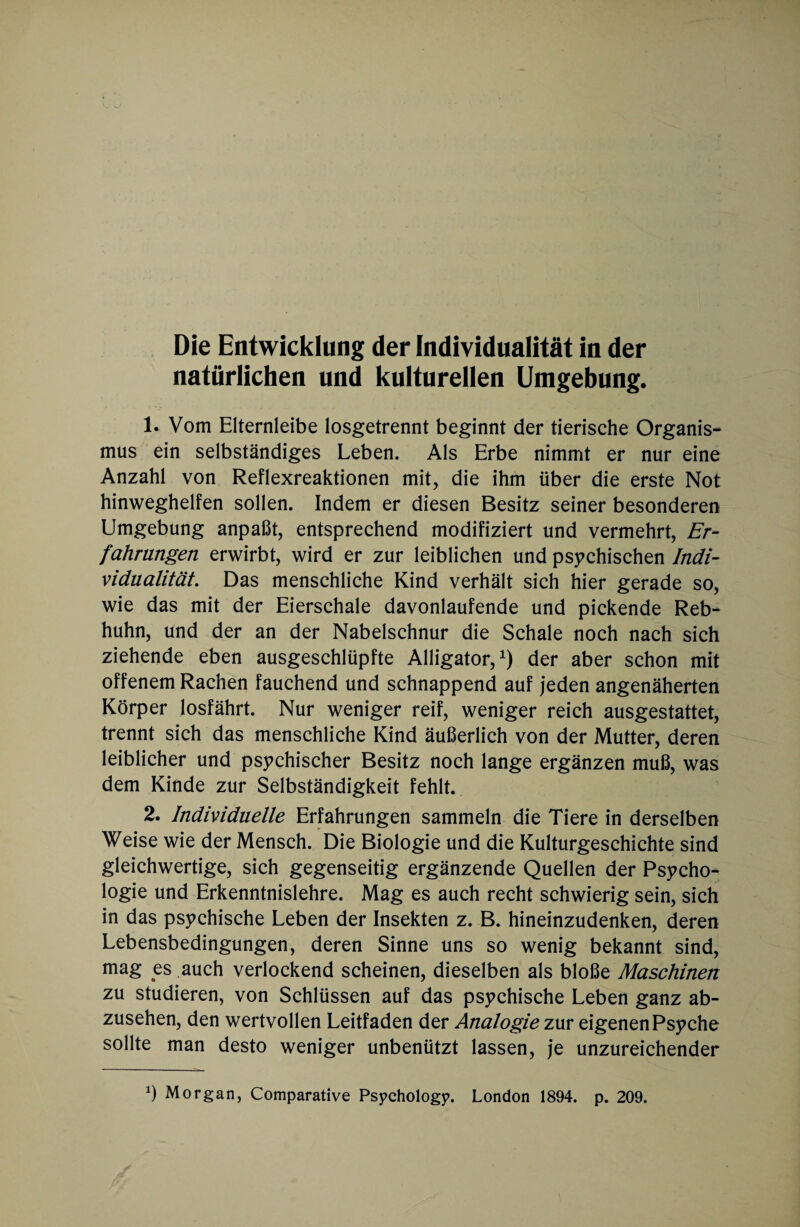 natürlichen und kulturellen Umgebung. 1. Vom Elternleibe losgetrennt beginnt der tierische Organis¬ mus ein selbständiges Leben. Als Erbe nimmt er nur eine Anzahl von Reflexreaktionen mit, die ihm über die erste Not hinweghelfen sollen. Indem er diesen Besitz seiner besonderen Umgebung anpaßt, entsprechend modifiziert und vermehrt, Er¬ fahrungen erwirbt, wird er zur leiblichen und psychischen Indi¬ vidualität. Das menschliche Kind verhält sich hier gerade so, wie das mit der Eierschale davonlaufende und pickende Reb¬ huhn, und der an der Nabelschnur die Schale noch nach sich ziehende eben ausgeschlüpfte Alligator,1) der aber schon mit offenem Rachen fauchend und schnappend auf jeden angenäherten Körper losfährt. Nur weniger reif, weniger reich ausgestattet, trennt sich das menschliche Kind äußerlich von der Mutter, deren leiblicher und psychischer Besitz noch lange ergänzen muß, was dem Kinde zur Selbständigkeit fehlt. 2. Individuelle Erfahrungen sammeln die Tiere in derselben Weise wie der Mensch. Die Biologie und die Kulturgeschichte sind gleichwertige, sich gegenseitig ergänzende Quellen der Psycho¬ logie und Erkenntnislehre. Mag es auch recht schwierig sein, sich in das psychische Leben der Insekten z. B. hineinzudenken, deren Lebensbedingungen, deren Sinne uns so wenig bekannt sind, mag es auch verlockend scheinen, dieselben als bloße Maschinen zu studieren, von Schlüssen auf das psychische Leben ganz ab¬ zusehen, den wertvollen Leitfaden der Analogie zur eigenen Psyche sollte man desto weniger unbenützt lassen, je unzureichender *) Morgan, Comparative Psycholog?. London 1894. p. 209.