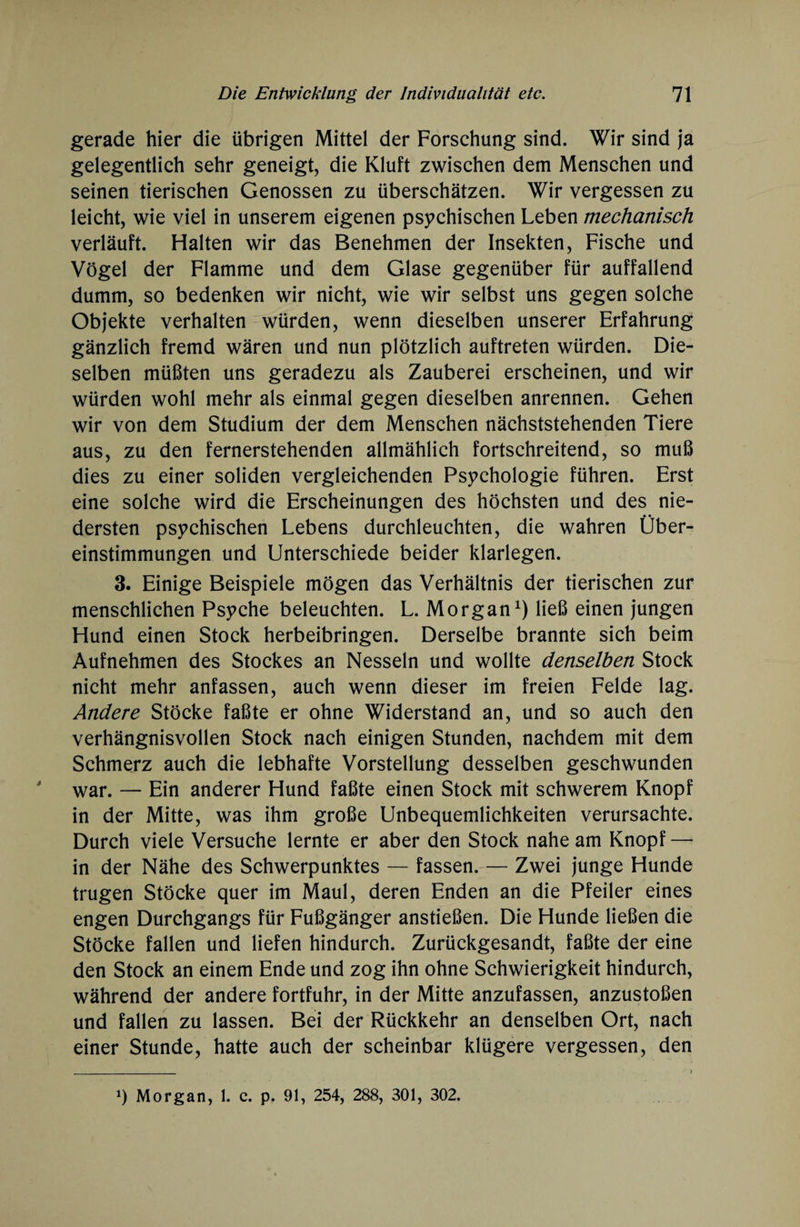 gerade hier die übrigen Mittel der Forschung sind. Wir sind ja gelegentlich sehr geneigt, die Kluft zwischen dem Menschen und seinen tierischen Genossen zu überschätzen. Wir vergessen zu leicht, wie viel in unserem eigenen psychischen Leben mechanisch verläuft. Halten wir das Benehmen der Insekten, Fische und Vögel der Flamme und dem Glase gegenüber für auffallend dumm, so bedenken wir nicht, wie wir selbst uns gegen solche Objekte verhalten würden, wenn dieselben unserer Erfahrung gänzlich fremd wären und nun plötzlich auftreten würden. Die¬ selben müßten uns geradezu als Zauberei erscheinen, und wir würden wohl mehr als einmal gegen dieselben anrennen. Gehen wir von dem Studium der dem Menschen nächststehenden Tiere aus, zu den fernerstehenden allmählich fortschreitend, so muß dies zu einer soliden vergleichenden Psychologie führen. Erst eine solche wird die Erscheinungen des höchsten und des nie¬ dersten psychischen Lebens durchleuchten, die wahren Über¬ einstimmungen und Unterschiede beider klarlegen. 3. Einige Beispiele mögen das Verhältnis der tierischen zur menschlichen Psyche beleuchten. L. Morgan1) ließ einen jungen Hund einen Stock herbeibringen. Derselbe brannte sich beim Aufnehmen des Stockes an Nesseln und wollte denselben Stock nicht mehr anfassen, auch wenn dieser im freien Felde lag. Andere Stöcke faßte er ohne Widerstand an, und so auch den verhängnisvollen Stock nach einigen Stunden, nachdem mit dem Schmerz auch die lebhafte Vorstellung desselben geschwunden war. — Ein anderer Hund faßte einen Stock mit schwerem Knopf in der Mitte, was ihm große Unbequemlichkeiten verursachte. Durch viele Versuche lernte er aber den Stock nahe am Knopf — in der Nähe des Schwerpunktes — fassen. — Zwei junge Hunde trugen Stöcke quer im Maul, deren Enden an die Pfeiler eines engen Durchgangs für Fußgänger anstießen. Die Hunde ließen die Stöcke fallen und liefen hindurch. Zurückgesandt, faßte der eine den Stock an einem Ende und zog ihn ohne Schwierigkeit hindurch, während der andere fortfuhr, in der Mitte anzufassen, anzustoßen und fallen zu lassen. Bei der Rückkehr an denselben Ort, nach einer Stunde, hatte auch der scheinbar klügere vergessen, den q Morgan, 1. c. p. 91, 254, 288, 301, 302.