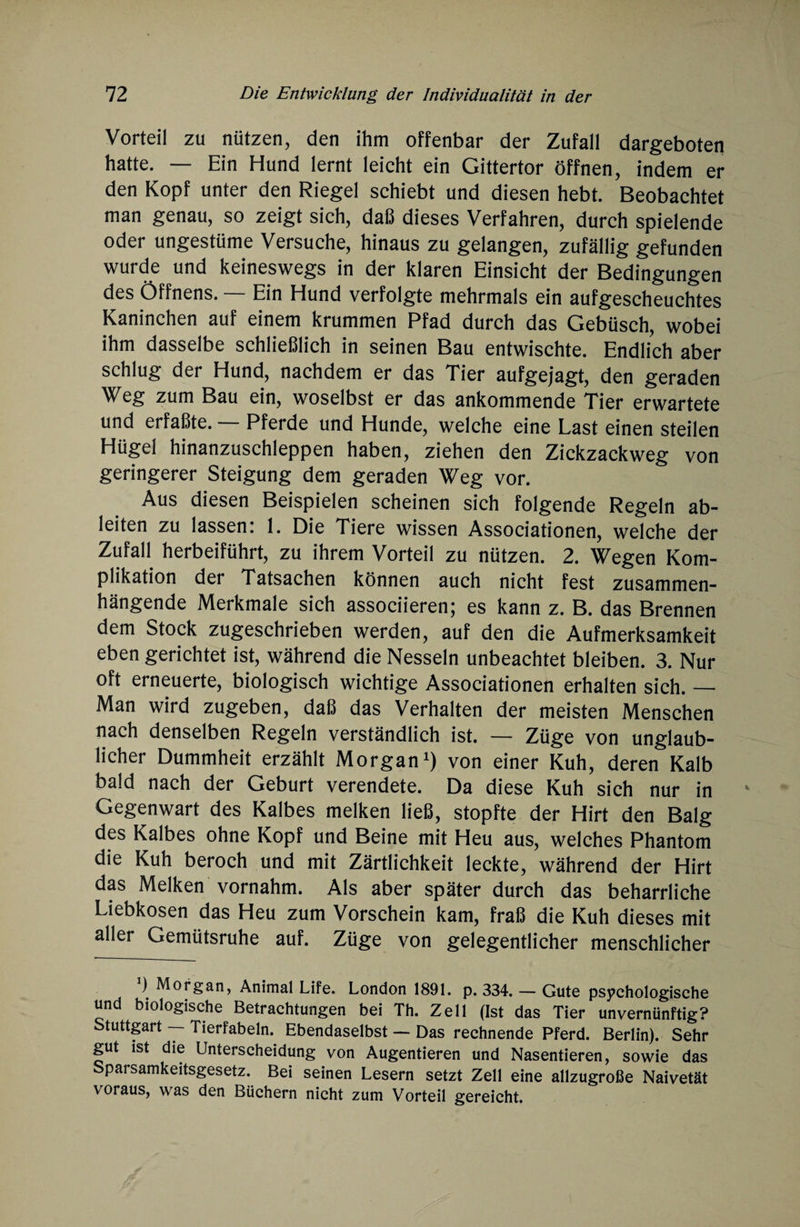 Vorteil zu nützen, den ihm offenbar der Zufall dargeboten hatte. — Ein Hund lernt leicht ein Gittertor öffnen, indem er den Kopf unter den Riegel schiebt und diesen hebt. Beobachtet man genau, so zeigt sich, daß dieses Verfahren, durch spielende oder ungestüme Versuche, hinaus zu gelangen, zufällig gefunden wurde und keineswegs in der klaren Einsicht der Bedingungen des Öffnens. — Ein Hund verfolgte mehrmals ein aufgescheuchtes Kaninchen auf einem krummen Pfad durch das Gebüsch, wobei ihm dasselbe schließlich in seinen Bau entwischte. Endlich aber schlug der Hund, nachdem er das Tier aufgejagt, den geraden Weg zum Bau ein, woselbst er das ankommende Tier erwartete und erfaßte. — Pferde und Hunde, welche eine Last einen steilen Hügel hinanzuschleppen haben, ziehen den Zickzack weg von geringerer Steigung dem geraden Weg vor. Aus diesen Beispielen scheinen sich folgende Regeln ab¬ leiten zu lassen: 1. Die Tiere wissen Associationen, welche der Zufall herbeiführt, zu ihrem Vorteil zu nützen. 2. Wegen Kom¬ plikation der Tatsachen können auch nicht fest zusammen¬ hängende Merkmale sich associieren; es kann z. B. das Brennen dem Stock zugeschrieben werden, auf den die Aufmerksamkeit eben gerichtet ist, während die Nesseln unbeachtet bleiben. 3. Nur oft erneuerte, biologisch wichtige Associationen erhalten sich. — Man wird zugeben, daß das Verhalten der meisten Menschen nach denselben Regeln verständlich ist. — Züge von unglaub¬ licher Dummheit erzählt Morgan1) von einer Kuh, deren Kalb bald nach der Geburt verendete. Da diese Kuh sich nur in Gegenwart des Kalbes melken ließ, stopfte der Hirt den Balg des Kalbes ohne Kopf und Beine mit Heu aus, welches Phantom die Kuh beroch und mit Zärtlichkeit leckte, während der Hirt das Melken vornahm. Als aber später durch das beharrliche Liebkosen das Heu zum Vorschein kam, fraß die Kuh dieses mit aller Gemütsruhe auf. Züge von gelegentlicher menschlicher ) Morgan, Animal Life. London 1891. p. 334. — Gute psychologische und biologische Betrachtungen bei Th. Zell (Ist das Tier unvernünftig? Stuttgart — Tierfabeln. Ebendaselbst — Das rechnende Pferd. Berlin). Sehr gut ist die Unterscheidung von Augentieren und Nasentieren, sowie das Sparsamkeitsgesetz. Bei seinen Lesern setzt Zell eine allzugroße Naivetät voraus, was den Büchern nicht zum Vorteil gereicht.