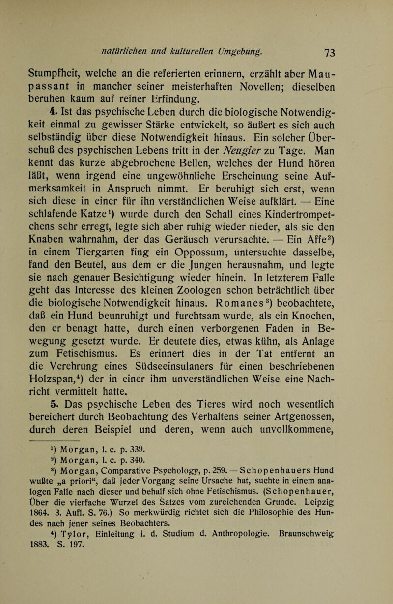 Stumpfheit, welche an die referierten erinnern, erzählt aber Mau¬ passant in mancher seiner meisterhaften Novellen; dieselben beruhen kaum auf reiner Erfindung. 4. Ist das psychische Leben durch die biologische Notwendig¬ keit einmal zu gewisser Stärke entwickelt, so äußert es sich auch selbständig über diese Notwendigkeit hinaus. Ein solcher Über¬ schuß des psychischen Lebens tritt in der Neugier zu Tage. Man kennt das kurze abgebrochene Bellen, welches der Hund hören läßt, wenn irgend eine ungewöhnliche Erscheinung seine Auf¬ merksamkeit in Anspruch nimmt. Er beruhigt sich erst, wenn sich diese in einer für ihn verständlichen Weise aufklärt. — Eine schlafende Katze1) wurde durch den Schall eines Kindertrompet- chens sehr erregt, legte sich aber ruhig wieder nieder, als sie den Knaben wahrnahm, der das Geräusch verursachte. — Ein Affe2) in einem Tiergarten fing ein Oppossum, untersuchte dasselbe, fand den Beutel, aus dem er die Jungen herausnahm, und legte sie nach genauer Besichtigung wieder hinein. In letzterem Falle geht das Interesse des kleinen Zoologen schon beträchtlich über die biologische Notwendigkeit hinaus. Romanes3) beobachtete, daß ein Hund beunruhigt und furchtsam wurde, als ein Knochen, den er benagt hatte, durch einen verborgenen Faden in Be¬ wegung gesetzt wurde. Er deutete dies, etwas kühn, als Anlage zum Fetischismus. Es erinnert dies in der Tat entfernt an die Verehrung eines Südseeinsulaners für einen beschriebenen Holzspan,4) der in einer ihm unverständlichen Weise eine Nach¬ richt vermittelt hatte. 5. Das psychische Leben des Tieres wird noch wesentlich bereichert durch Beobachtung des Verhaltens seiner Artgenossen, durch deren Beispiel und deren, wenn auch unvollkommene, *) Morgan, 1. c. p. 339. 2) Morgan, 1. c. p. 340. 3) Morgan, Comparative Psychology, p.259. — Schopenhauers Hund wußte „a priori“, daß jeder Vorgang seine Ursache hat, suchte in einem ana¬ logen Falle nach dieser und behalf sich ohne Fetischismus. (Schopenhauer, Über die vierfache Wurzel des Satzes vom zureichenden Grunde. Leipzig 1864. 3. Aufl. S. 76.) So merkwürdig richtet sich die Philosophie des Hun¬ des nach jener seines Beobachters. 4) Tylor, Einleitung i. d. Studium d. Anthropologie. Braunschweig 1883. S. 197.