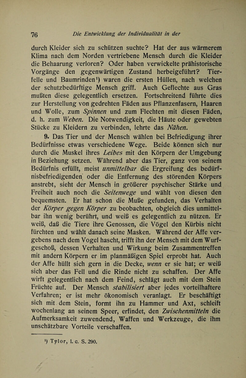 durch Kleider sich zu schützen suchte? Hat der aus wärmerem Klima nach dem Norden vertriebene Mensch durch die Kleider die Behaarung verloren? Oder haben verwickelte prähistorische Vorgänge den gegenwärtigen Zustand herbeigeführt? Tier¬ felle und Baumrinden1) waren die ersten Hüllen, nach welchen der schutzbedürftige Mensch griff. Auch Geflechte aus Gras mußten diese gelegentlich ersetzen. Fortschreitend führte dies zur Herstellung von gedrehten Fäden aus Pflanzenfasern, Haaren und Wolle, zum Spinnen und zum Flechten mit diesen Fäden, d. h. zum Weben. Die Notwendigkeit, die Häute oder gewebten Stücke zu Kleidern zu verbinden, lehrte das Nähen. 9. Das Tier und der Mensch wählen bei Befriedigung ihrer Bedürfnisse etwas verschiedene Wege. Beide können sich nur durch die Muskel ihres Leibes mit den Körpern der Umgebung in Beziehung setzen. Während aber das Tier, ganz von seinem Bedürfnis erfüllt, meist unmittelbar die Ergreifung des bedürf¬ nisbefriedigenden’ oder die Entfernung des störenden Körpers anstrebt, sieht der Mensch in größerer psychischer Stärke und Freiheit auch noch die Seitenwege und wählt von diesen den bequemsten. Er hat schon die Muße gefunden, das Verhalten der Körper gegen Körper zu beobachten, obgleich dies unmittel¬ bar ihn wenig berührt, und weiß es gelegentlich zu nützen. Er weiß, daß die Tiere ihre Genossen, die Vögel den Kürbis nicht fürchten und wählt danach seine Masken. Während der Affe ver¬ gebens nach dem Vogel hascht, trifft ihn der Mensch mit dem Wurf¬ geschoß, dessen Verhalten und Wirkung beim Zusammentreffen mit andern Körpern er im planmäßigen Spiel erprobt hat. Auch der Affe hüllt sich gern in die Decke, wenn er sie hat; er weiß sich aber das Fell und die Rinde nicht zu schaffen. Der Affe wirft gelegentlich nach dem Feind, schlägt auch mit dem Stein Früchte auf. Der Mensch stabilisiert aber jedes vorteilhaftere Verfahren; er ist mehr ökonomisch veranlagt. Er beschäftigt sich mit dem Stein, formt ihn zu Hammer und Axt, schleift wochenlang an seinem Speer, erfindet, den Zwischenmitteln die Aufmerksamkeit zuwendend, Waffen und Werkzeuge, die ihm unschätzbare Vorteile verschaffen.