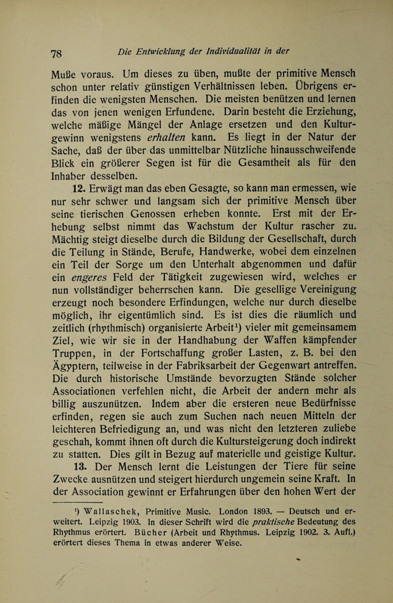 Muße voraus. Um dieses zu üben, mußte der primitive Mensch schon unter relativ günstigen Verhältnissen leben. Übrigens er¬ finden die wenigsten Menschen. Die meisten benützen und lernen das von jenen wenigen Erfundene. Darin besteht die Erziehung, welche mäßige Mängel der Anlage ersetzen und den Kultur¬ gewinn wenigstens erhalten kann. Es liegt in der Natur der Sache, daß der über das unmittelbar Nützliche hinausschweifende Blick ein größerer Segen ist für die Gesamtheit als für den Inhaber desselben. 12. Erwägt man das eben Gesagte, so kann man ermessen, wie nur sehr schwer und langsam sich der primitive Mensch über seine tierischen Genossen erheben konnte. Erst mit der Er¬ hebung selbst nimmt das Wachstum der Kultur rascher zu. Mächtig steigt dieselbe durch die Bildung der Gesellschaft, durch die Teilung in Stände, Berufe, Handwerke, wobei dem einzelnen ein Teil der Sorge um den Unterhalt abgenommen und dafür ein engeres Feld der Tätigkeit zugewiesen wird, welches er nun vollständiger beherrschen kann. Die gesellige Vereinigung erzeugt noch besondere Erfindungen, welche nur durch dieselbe möglich, ihr eigentümlich sind. Es ist dies die räumlich und zeitlich (rhythmisch) organisierte Arbeit1) vieler mit gemeinsamem Ziel, wie wir sie in der Handhabung der Waffen kämpfender Truppen, in der Fortschaffung großer Lasten, z. B. bei den Ägyptern, teilweise in der Fabriksarbeit der Gegenwart antreffen. Die durch historische Umstände bevorzugten Stände solcher Associationen verfehlen nicht, die Arbeit der andern mehr als billig auszunützen. Indem aber die ersteren neue Bedürfnisse erfinden, regen sie auch zum Suchen nach neuen Mitteln der leichteren Befriedigung an, und was nicht den letzteren zuliebe geschah, kommt ihnen oft durch die Kultursteigerung doch indirekt zu statten. Dies gilt in Bezug auf materielle und geistige Kultur. 13. Der Mensch lernt die Leistungen der Tiere für seine Zwecke ausnützen und steigert hierdurch ungemein seine Kraft. In der Association gewinnt er Erfahrungen über den hohen Wert der Ö Wallaschek, Primitive Music. London 1893. — Deutsch und er¬ weitert. Leipzig 1903. In dieser Schrift wird die praktische Bedeutung des Rhythmus erörtert. Bücher (Arbeit und Rhythmus. Leipzig 1902. 3. Aufl.) erörtert dieses Thema in etwas anderer Weise.