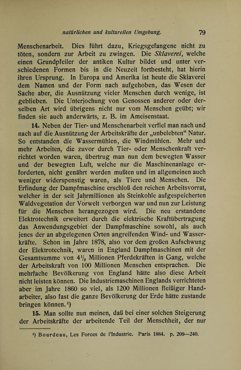 Menschenarbeit. Dies führt dazu, Kriegsgefangene nicht zu töten, sondern zur Arbeit zu zwingen. Die Sklaverei, welche einen Grundpfeiler der antiken Kultur bildet und unter ver¬ schiedenen Formen bis in die Neuzeit fortbesteht, hat hierin ihren Ursprung. In Europa und Amerika ist heute die Sklaverei dem Namen und der Form nach aufgehoben, das Wesen der Sache aber, die Ausnützung vieler Menschen durch wenige, ist geblieben. Die Unterjochung von Genossen anderer oder der¬ selben Art wird übrigens nicht nur vom Menschen geübt; wir finden sie auch anderwärts, z. B. im Ameisenstaat. 14. Neben der Tier- und Menschenarbeit verfiel man nach und nach auf die Ausnützung der Arbeitskräfte der „unbelebten“ Natur. So entstanden die Wassermühlen, die Windmühlen. Mehr und mehr Arbeiten, die zuvor durch Tier- oder Menschenkraft ver¬ richtet worden waren, übertrug man nun dem bewegten Wasser und der bewegten Luft, welche nur die Maschinenanlage er¬ forderten, nicht genährt werden mußten und im allgemeinen auch weniger widerspenstig waren, als Tiere und Menschen. Die Erfindung der Dampfmaschine erschloß den reichen Arbeitsvorrat, welcher in der seit Jahrmillionen als Steinkohle aufgespeicherten Waldvegetation der Vorwelt verborgen war und nun zur Leistung für die Menschen herangezogen wird. Die neu erstandene Elektrotechnik erweitert durch die elektrische Kraftübertragung das Anwendungsgebiet der Dampfmaschine sowohl, als auch jenes der an abgelegenen Orten angreifenden Wind- und Wasser¬ kräfte. Schon im Jahre 1878, also vor dem großen Aufschwung der Elektrotechnik, waren in England Dampfmaschinen mit der Gesamtsumme von 4V2 Millionen Pferdekräften in Gang, welche der Arbeitskraft von 100 Millionen Menschen entsprachen. Die mehrfache Bevölkerung von England hätte also diese Arbeit nicht leisten können. Die Industriemaschinen Englands verrichteten aber im Jahre 1860 so viel, als 1200 Millionen fleißiger Hand¬ arbeiter, also fast die ganze Bevölkerung der Erde hätte zustande bringen können.*) 15. Man sollte nun meinen, daß bei einer solchen Steigerung der Arbeitskräfte der arbeitende Teil der Menschheit, der nur i) Bourdeau, Les Forces de l’Industrie. Paris 1884. p. 209—240.