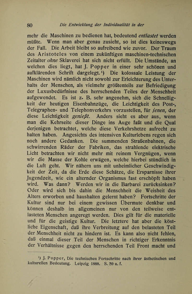 mehr die Maschinen zu bedienen hat, bedeutend entlastet werden müßte. Wenn man aber genau zusieht, so ist dies keineswegs der Fall. Die Arbeit bleibt so aufreibend wie zuvor. Der Traum des Aristoteles von einem zukünftigen maschinen-technischen Zeitalter ohne Sklaverei hat sich nicht erfüllt. Die Umstände, an welchen dies liegt, hat J. Popper in einer sehr schönen und aufklärenden Schrift dargelegt. *) Die kolossale Leistung der Maschinen wird nämlich nicht sowohl zur Erleichterung des Unter¬ halts der Menschen, als vielmehr größtenteils zur Befriedigung der Luxusbedürfnisse des herrschenden Teiles der Menschheit aufgewendet. Es ist z. B. sehr angenehm, sich die Schnellig¬ keit der heutigen Eisenbahnzüge, die Leichtigkeit des Post-, Telegraphen- und Telephonverkehrs vorzustellen, für jenen, der diese Leichtigkeit genießt. Anders sieht es aber aus, wenn man die Kehrseite dieser Dinge ins Auge faßt und die Qual derjenigen betrachtet, welche diese Verkehrshetze aufrecht zu halten haben. Angesichts des intensiven Kulturlebens regen sich noch andere Gedanken. Die summenden Straßenbahnen, die schwirrenden Räder der Fabriken, das strahlende elektrische Licht betrachten wir nicht mehr mit reinem Vergnügen, wenn wir die Masse der Kohle erwägen, welche hierbei stündlich in die Luft geht. Wir nähern uns mit unheimlicher Geschwindig¬ keit der Zeit, da die Erde diese Schätze, die Ersparnisse ihrer Jugendzeit, wie ein alternder Organismus fast erschöpft haben wird. Was dann? Werden wir in die Barbarei zurücksinken? Oder wird sich bis dahin die Menschheit die Weisheit des Alters erworben und haushalten gelernt haben? Fortschritte der Kultur sind nur bei einem gewissen Übermute denkbar und können deshalb im allgemeinen nur von den teilweise ent¬ lasteten Menschen angeregt werden. Dies gilt für die materielle und für die geistige Kultur. Die letztere hat aber die köst¬ liche Eigenschaft, daß ihre Verbreitung auf den belasteten Teil der Menschheit nicht zu hindern ist. Es kann also nicht fehlen, daß einmal dieser Teil der Menschen in richtiger Erkenntnis der Verhältnisse gegen den herrschenden Teil Front macht und 0 J- Popper, Die technischen Fortschritte nach ihrer ästhetischen und kulturellen Bedeutung. Leipzig 1888. S. 59 u. f.