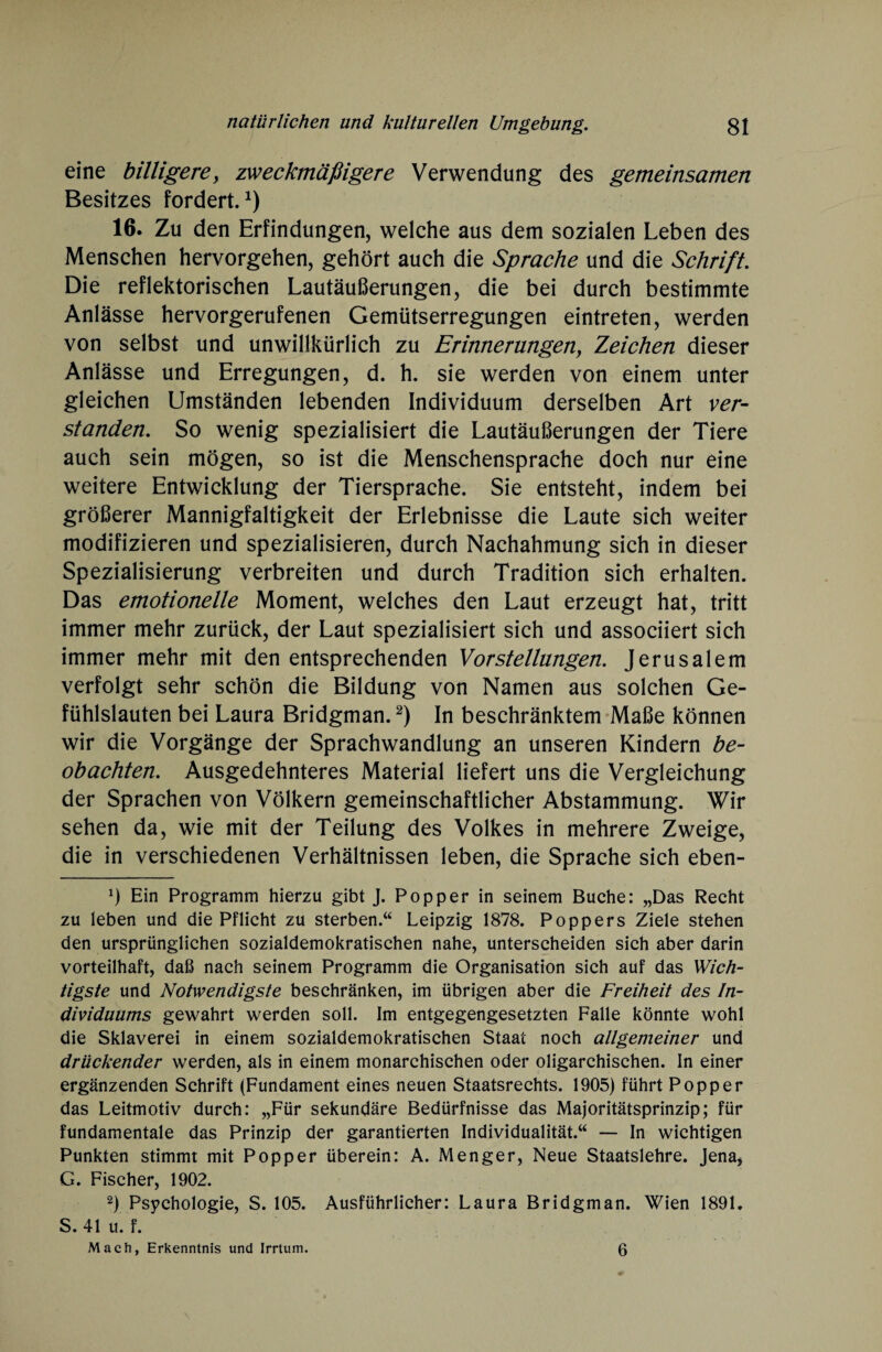 eine billigere, zweckmäßigere Verwendung des gemeinsamen Besitzes fordert.1) 16. Zu den Erfindungen, welche aus dem sozialen Leben des Menschen hervorgehen, gehört auch die Sprache und die Schrift. Die reflektorischen Lautäußerungen, die bei durch bestimmte Anlässe hervorgerufenen Gemütserregungen eintreten, werden von selbst und unwillkürlich zu Erinnerungenf Zeichen dieser Anlässe und Erregungen, d. h. sie werden von einem unter gleichen Umständen lebenden Individuum derselben Art ver¬ standen. So wenig spezialisiert die Lautäußerungen der Tiere auch sein mögen, so ist die Menschensprache doch nur eine weitere Entwicklung der Tiersprache. Sie entsteht, indem bei größerer Mannigfaltigkeit der Erlebnisse die Laute sich weiter modifizieren und spezialisieren, durch Nachahmung sich in dieser Spezialisierung verbreiten und durch Tradition sich erhalten. Das emotionelle Moment, welches den Laut erzeugt hat, tritt immer mehr zurück, der Laut spezialisiert sich und associiert sich immer mehr mit den entsprechenden Vorstellungen. Jerusalem verfolgt sehr schön die Bildung von Namen aus solchen Ge¬ fühlslauten bei Laura Bridgman.2) In beschränktem Maße können wir die Vorgänge der Sprachwandlung an unseren Kindern be¬ obachten. Ausgedehnteres Material liefert uns die Vergleichung der Sprachen von Völkern gemeinschaftlicher Abstammung. Wir sehen da, wie mit der Teilung des Volkes in mehrere Zweige, die in verschiedenen Verhältnissen leben, die Sprache sich eben- *) Ein Programm hierzu gibt J. Popper in seinem Buche: „Das Recht zu leben und die Pflicht zu sterben.“ Leipzig 1878. Poppers Ziele stehen den ursprünglichen sozialdemokratischen nahe, unterscheiden sich aber darin vorteilhaft, daß nach seinem Programm die Organisation sich auf das Wich¬ tigste und Notwendigste beschränken, im übrigen aber die Freiheit des In¬ dividuums gewahrt werden soll. Im entgegengesetzten Falle könnte wohl die Sklaverei in einem sozialdemokratischen Staat noch allgemeiner und drückender werden, als in einem monarchischen oder oligarchischen. In einer ergänzenden Schrift (Fundament eines neuen Staatsrechts. 1905) führt Popper das Leitmotiv durch: „Für sekundäre Bedürfnisse das Majoritätsprinzip; für fundamentale das Prinzip der garantierten Individualität.“ — In wichtigen Punkten stimmt mit Popper überein: A. Menger, Neue Staatslehre. Jena, G. Fischer, 1902. 2) Psychologie, S. 105. Ausführlicher: Laura Bridgman. Wien 1891. S. 41 u. f. Mach, Erkenntnis und Irrtum. 6