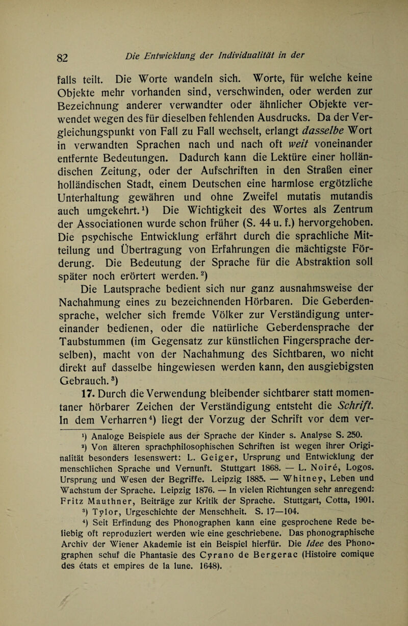 falls teilt. Die Worte wandeln sich. Worte, für welche keine Objekte mehr vorhanden sind, verschwinden, oder werden zur Bezeichnung anderer verwandter oder ähnlicher Objekte ver¬ wendet wegen des für dieselben fehlenden Ausdrucks. Da der Ver¬ gleichungspunkt von Fall zu Fall wechselt, erlangt dasselbe Wort in verwandten Sprachen nach und nach oft weit voneinander entfernte Bedeutungen. Dadurch kann die Lektüre einer hollän¬ dischen Zeitung, oder der Aufschriften in den Straßen einer holländischen Stadt, einem Deutschen eine harmlose ergötzliche Unterhaltung gewähren und ohne Zweifel mutatis mutandis auch umgekehrt.1) Die Wichtigkeit des Wortes als Zentrum der Associationen wurde schon früher (S. 44 u. f.) hervorgehoben. Die psychische Entwicklung erfährt durch die sprachliche Mit¬ teilung und Übertragung von Erfahrungen die mächtigste För¬ derung. Die Bedeutung der Sprache für die Abstraktion soll später noch erörtert werden.2 3) Die Lautsprache bedient sich nur ganz ausnahmsweise der Nachahmung eines zu bezeichnenden Hörbaren. Die Geberden¬ sprache, welcher sich fremde Völker zur Verständigung unter¬ einander bedienen, oder die natürliche Geberdensprache der Taubstummen (im Gegensatz zur künstlichen Fingersprache der¬ selben), macht von der Nachahmung des Sichtbaren, wo nicht direkt auf dasselbe hingewiesen werden kann, den ausgiebigsten Gebrauch.8) 17. Durch die Verwendung bleibender sichtbarer statt momen¬ taner hörbarer Zeichen der Verständigung entsteht die Schrift. In dem Verharren4 * * *) liegt der Vorzug der Schrift vor dem ver- *) Analoge Beispiele aus der Sprache der Kinder s. Analyse S. 250. 2) Von älteren sprachphilosophischen Schriften ist wegen ihrer Origi¬ nalität besonders lesenswert: L. Geiger, Ursprung und Entwicklung der menschlichen Sprache und Vernunft. Stuttgart 1868. — L. Noire, Logos. Ursprung und Wesen der Begriffe. Leipzig 1885. — Whitney, Leben und Wachstum der Sprache. Leipzig 1876. — In vielen Richtungen sehr anregend: Fritz Mauthner, Beiträge zur Kritik der Sprache. Stuttgart, Cotta, 1901. 3) Tylor, Urgeschichte der Menschheit. S. 17—104. 4) Seit Erfindung des Phonographen kann eine gesprochene Rede be¬ liebig oft reproduziert werden wie eine geschriebene. Das phonographische Archiv der Wiener Akademie ist ein Beispiel hierfür. Die Idee des Phono¬ graphen schuf die Phantasie des Cyrano de Bergerac (Histoire comique des etats et empires de la lune. 1648).