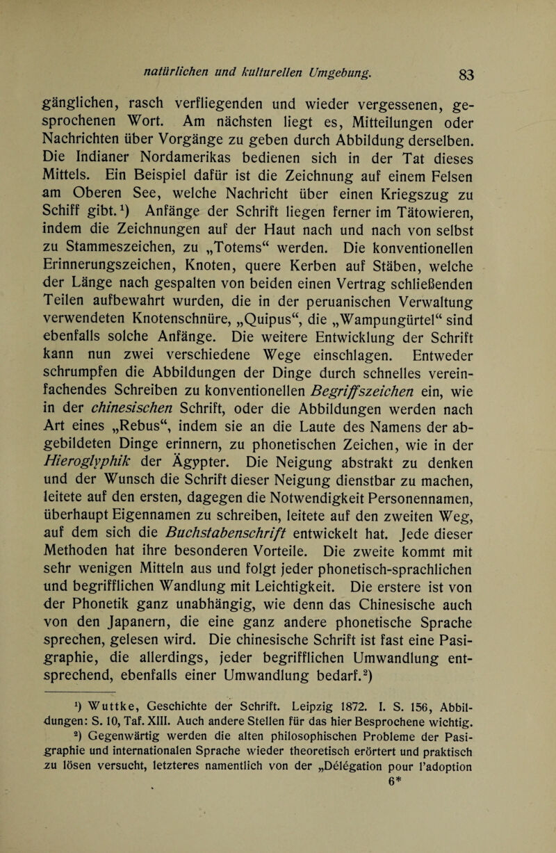 gänglichen, rasch verfliegenden und wieder vergessenen, ge¬ sprochenen Wort. Am nächsten liegt es, Mitteilungen oder Nachrichten über Vorgänge zu geben durch Abbildung derselben. Die Indianer Nordamerikas bedienen sich in der Tat dieses Mittels. Ein Beispiel dafür ist die Zeichnung auf einem Felsen am Oberen See, welche Nachricht über einen Kriegszug zu Schiff gibt.x) Anfänge der Schrift liegen ferner im Tätowieren, indem die Zeichnungen auf der Haut nach und nach von selbst zu Stammeszeichen, zu „Totems“ werden. Die konventionellen Erinnerungszeichen, Knoten, quere Kerben auf Stäben, welche der Länge nach gespalten von beiden einen Vertrag schließenden Teilen aufbewahrt wurden, die in der peruanischen Verwaltung verwendeten Knotenschnüre, „Quipus“, die „Wampungürtel“ sind ebenfalls solche Anfänge. Die weitere Entwicklung der Schrift kann nun zwei verschiedene Wege einschlagen. Entweder schrumpfen die Abbildungen der Dinge durch schnelles verein¬ fachendes Schreiben zu konventionellen Begriffszeichen ein, wie in der chinesischen Schrift, oder die Abbildungen werden nach Art eines „Rebus“, indem sie an die Laute des Namens der ab¬ gebildeten Dinge erinnern, zu phonetischen Zeichen, wie in der Hieroglyphik der Ägypter. Die Neigung abstrakt zu denken und der Wunsch die Schrift dieser Neigung dienstbar zu machen, leitete auf den ersten, dagegen die Notwendigkeit Personennamen, überhaupt Eigennamen zu schreiben, leitete auf den zweiten Weg, auf dem sich die Buchstabenschrift entwickelt hat. Jede dieser Methoden hat ihre besonderen Vorteile. Die zweite kommt mit sehr wenigen Mitteln aus und folgt jeder phonetisch-sprachlichen und begrifflichen Wandlung mit Leichtigkeit. Die erstere ist von der Phonetik ganz unabhängig, wie denn das Chinesische auch von den Japanern, die eine ganz andere phonetische Sprache sprechen, gelesen wird. Die chinesische Schrift ist fast eine Pasi- graphie, die allerdings, jeder begrifflichen Umwandlung ent¬ sprechend, ebenfalls einer Umwandlung bedarf.* 2) *) Wuttke, Geschichte der Schrift. Leipzig 1872. I. S. 156, Abbil¬ dungen: S. 10, Taf. XIII. Auch andere Stellen für das hier Besprochene wichtig. 2) Gegenwärtig werden die alten philosophischen Probleme der Pasi- graphie und internationalen Sprache wieder theoretisch erörtert und praktisch -ZU lösen versucht, letzteres namentlich von der „Delegation pour l’adoption 6*