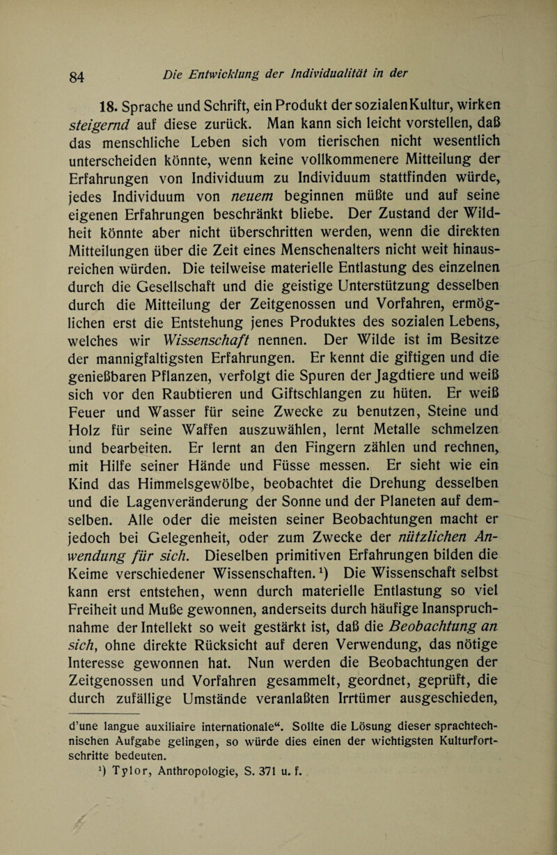 18. Sprache und Schrift, ein Produkt der sozialen Kultur, wirken steigernd auf diese zurück. Man kann sich leicht vorstellen, daß das menschliche Leben sich vom tierischen nicht wesentlich unterscheiden könnte, wenn keine vollkommenere Mitteilung der Erfahrungen von Individuum zu Individuum stattfinden würde, jedes Individuum von neuem beginnen müßte und auf seine eigenen Erfahrungen beschränkt bliebe. Der Zustand der Wild¬ heit könnte aber nicht überschritten werden, wenn die direkten Mitteilungen über die Zeit eines Menschenalters nicht weit hinaus¬ reichen würden. Die teilweise materielle Entlastung des einzelnen durch die Gesellschaft und die geistige Unterstützung desselben durch die Mitteilung der Zeitgenossen und Vorfahren, ermög¬ lichen erst die Entstehung jenes Produktes des sozialen Lebens, welches wir Wissenschaft nennen. Der Wilde ist im Besitze der mannigfaltigsten Erfahrungen. Er kennt die giftigen und die genießbaren Pflanzen, verfolgt die Spuren der Jagdtiere und weiß sich vor den Raubtieren und Giftschlangen zu hüten. Er weiß Feuer und Wasser für seine Zwecke zu benutzen, Steine und Holz für seine Waffen auszuwählen, lernt Metalle schmelzen und bearbeiten. Er lernt an den Fingern zählen und rechnen, mit Hilfe seiner Hände und Füsse messen. Er sieht wie ein Kind das Himmelsgewölbe, beobachtet die Drehung desselben und die Lagenveränderung der Sonne und der Planeten auf dem¬ selben. Alle oder die meisten seiner Beobachtungen macht er jedoch bei Gelegenheit, oder zum Zwecke der nützlichen An¬ wendung für sich. Dieselben primitiven Erfahrungen bilden die Keime verschiedener Wissenschaften.x) Die Wissenschaft selbst kann erst entstehen, wenn durch materielle Entlastung so viel Freiheit und Muße gewonnen, anderseits durch häufige Inanspruch¬ nahme der Intellekt so weit gestärkt ist, daß die Beobachtung au sich, ohne direkte Rücksicht auf deren Verwendung, das nötige Interesse gewonnen hat. Nun werden die Beobachtungen der Zeitgenossen und Vorfahren gesammelt, geordnet, geprüft, die durch zufällige Umstände veranlaßten Irrtümer ausgeschieden, d’une langue auxiliaire internationale“. Sollte die Lösung dieser sprachtech- nischen Aufgabe gelingen, so würde dies einen der wichtigsten Kulturfort¬ schritte bedeuten. Tylor, Anthropologie, S. 371 u. f.