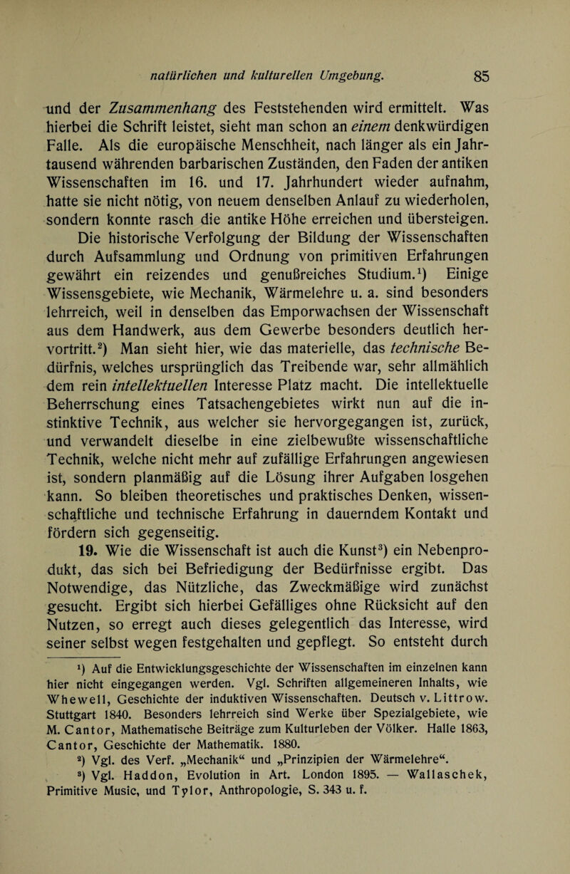 und der Zusammenhang des Feststehenden wird ermittelt. Was hierbei die Schrift leistet, sieht man schon an einem denkwürdigen Falle. Als die europäische Menschheit, nach länger als ein Jahr¬ tausend währenden barbarischen Zuständen, den Faden der antiken Wissenschaften im 16. und 17. Jahrhundert wieder aufnahm, hatte sie nicht nötig, von neuem denselben Anlauf zu wiederholen, sondern konnte rasch die antike Höhe erreichen und übersteigen. Die historische Verfolgung der Bildung der Wissenschaften durch Aufsammlung und Ordnung von primitiven Erfahrungen gewährt ein reizendes und genußreiches Studium.1) Einige Wissensgebiete, wie Mechanik, Wärmelehre u. a. sind besonders lehrreich, weil in denselben das Emporwachsen der Wissenschaft aus dem Handwerk, aus dem Gewerbe besonders deutlich her¬ vortritt.2) Man sieht hier, wie das materielle, das technische Be¬ dürfnis, welches ursprünglich das Treibende war, sehr allmählich dem rein intellektuellen Interesse Platz macht. Die intellektuelle Beherrschung eines Tatsachengebietes wirkt nun auf die in¬ stinktive Technik, aus welcher sie hervorgegangen ist, zurück, und verwandelt dieselbe in eine zielbewußte wissenschaftliche Technik, welche nicht mehr auf zufällige Erfahrungen angewiesen ist, sondern planmäßig auf die Lösung ihrer Aufgaben losgehen kann. So bleiben theoretisches und praktisches Denken, wissen¬ schaftliche und technische Erfahrung in dauerndem Kontakt und fördern sich gegenseitig. 19. Wie die Wissenschaft ist auch die Kunst3) ein Nebenpro¬ dukt, das sich bei Befriedigung der Bedürfnisse ergibt. Das Notwendige, das Nützliche, das Zweckmäßige wird zunächst gesucht. Ergibt sich hierbei Gefälliges ohne Rücksicht auf den Nutzen, so erregt auch dieses gelegentlich das Interesse, wird seiner selbst wegen festgehalten und gepflegt. So entsteht durch *) Auf die Entwicklungsgeschichte der Wissenschaften im einzelnen kann hier nicht eingegangen werden. Vgl. Schriften allgemeineren Inhalts, wie Whewell, Geschichte der induktiven Wissenschaften. Deutsch v. Littrow. Stuttgart 1840. Besonders lehrreich sind Werke über Spezialgebiete, wie M. Cantor, Mathematische Beiträge zum Kulturleben der Völker. Halle 1863, Cantor, Geschichte der Mathematik. 1880. 2) Vgl. des Verf. „Mechanik“ und „Prinzipien der Wärmelehre“. 3) Vgl. Haddon, Evolution in Art. London 1895. — Wallaschek, Primitive Music, und Tylor, Anthropologie, S. 343 u. f.