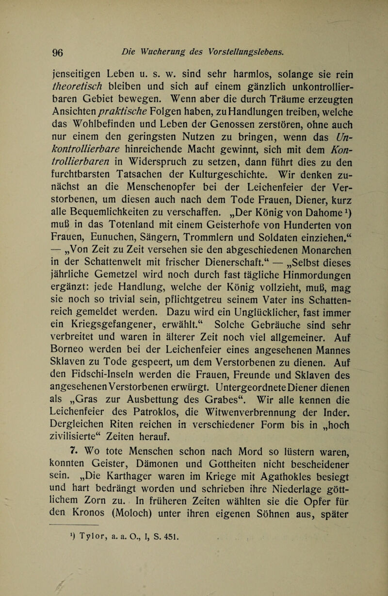jenseitigen Leben u. s. w. sind sehr harmlos, solange sie rein theoretisch bleiben und sich auf einem gänzlich unkontrollier¬ baren Gebiet bewegen. Wenn aber die durch Träume erzeugten Ansichten praktische Folgen haben, zu Handlungen treiben, welche das Wohlbefinden und Leben der Genossen zerstören, ohne auch nur einem den geringsten Nutzen zu bringen, wenn das Un¬ kontrollierbare hinreichende Macht gewinnt, sich mit dem Kon¬ trollierbaren in Widerspruch zu setzen, dann führt dies zu den furchtbarsten Tatsachen der Kulturgeschichte. Wir denken zu¬ nächst an die Menschenopfer bei der Leichenfeier der Ver¬ storbenen, um diesen auch nach dem Tode Frauen, Diener, kurz alle Bequemlichkeiten zu verschaffen. „Der König von Dahomex) muß in das Totenland mit einem Geisterhofe von Hunderten von Frauen, Eunuchen, Sängern, Trommlern und Soldaten einziehen.“ — „Von Zeit zu Zeit versehen sie den abgeschiedenen Monarchen in der Schattenwelt mit frischer Dienerschaft.“ — „Selbst dieses jährliche Gemetzel wird noch durch fast tägliche Hinmordungen ergänzt: jede Handlung, welche der König vollzieht, muß, mag sie noch so trivial sein, pflichtgetreu seinem Vater ins Schatten¬ reich gemeldet werden. Dazu wird ein Unglücklicher, fast immer ein Kriegsgefangener, erwählt.“ Solche Gebräuche sind sehr verbreitet und waren in älterer Zeit noch viel allgemeiner. Auf Borneo werden bei der Leichenfeier eines angesehenen Mannes Sklaven zu Tode gespeert, um dem Verstorbenen zu dienen. Auf den Fidschi-Inseln werden die Frauen, Freunde und Sklaven des angesehenen Verstorbenen erwürgt. Untergeordnete Diener dienen als „Gras zur Ausbettung des Grabes“. Wir alle kennen die Leichenfeier des Patroklos, die Witwenverbrennung der Inder. Dergleichen Riten reichen in verschiedener Form bis in „hoch zivilisierte“ Zeiten herauf. 7. Wo tote Menschen schon nach Mord so lüstern waren, konnten Geister, Dämonen und Gottheiten nicht bescheidener sein. „Die Karthager waren im Kriege mit Agathokles besiegt und hart bedrängt worden und schrieben ihre Niederlage gött¬ lichem Zorn zu. In früheren Zeiten wählten sie die Opfer für den Kronos (Moloch) unter ihren eigenen Söhnen aus, später
