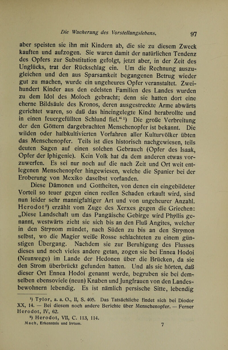 aber speisten sie ihn mit Kindern ab, die sie zu diesem Zweck kauften und aufzogen. Sie waren damit der natürlichen Tendenz des Opfers zur Substitution gefolgt, jetzt aber, in der Zeit des Unglücks, trat der Rückschlag ein. Um die Rechnung auszu¬ gleichen und den aus Sparsamkeit begangenen Betrug wieder gut zu machen, wurde ein ungeheures Opfer veranstaltet. Zwei¬ hundert Kinder aus den edelsten Familien des Landes wurden zu dem Idol des Moloch gebracht; denn sie hatten dort eine eherne Bildsäule des Kronos, deren ausgestreckte Arme abwärts gerichtet waren, so daß das hineingelegte Kind herabrollte und in einen feuergefüllten Schlund fiel.“1) Die große Verbreitung der den Göttern dargebrachten Menschenopfer ist bekannt. Die wilden oder halbkultivierten Vorfahren aller Kulturvölker übten das Menschenopfer. Teils ist dies historisch nachgewiesen, teils deuten Sagen auf einen solchen Gebrauch (Opfer des Isaak, Opfer der Iphigenie). Kein Volk hat da dem anderen etwas vor¬ zuwerfen. Es sei nur noch auf die nach Zeit und Ort weit ent¬ legenen Menschenopfer hingewiesen, welche die Spanier bei der Eroberung von Mexiko daselbst vorfanden. Diese Dämonen und Gottheiten, von denen ein eingebildeter Vorteil so teuer gegen einen reellen Schaden erkauft wird, sind nun leider sehr mannigfaltiger Art und von ungeheurer Anzahl. Herodot2) erzählt vom Zuge des Xerxes gegen die Griechen: „Diese Landschaft um das Pangäische Gebirge wird Phyllis ge¬ nannt, westwärts zieht sie sich bis an den Fluß Angites, welcher in den Strynom mündet, nach Süden zu bis an den Strpmon selbst, wo die Magier weiße Rosse schlachteten zu einem gün¬ stigen Übergang. Nachdem sie zur Beruhigung des Flusses dieses und noch vieles andere getan, zogen sie bei Ennea Hodoi (Neunwege) im Lande der Hedonen über die Brücken, da sie den Strom überbrückt gefunden hatten. Und als sie hörten, daß dieser Ort Ennea Hodoi genannt werde, begruben sie bei dem¬ selben ebensoviele (neun) Knaben und Jungfrauen von den Landes¬ bewohnern lebendig. Es ist nämlich persische Sitte, lebendig 9 Tplor, a. a. O., II, S. 405. Das Tatsächliche findet sich bei Diodor XX, 14. — Bei diesem noch andere Berichte über Menschenopfer. — Ferner Herodot, IV, 62. 2) Herodot, VII, C. 113, 114. Mach, Erkenntnis und Irrtum. 7