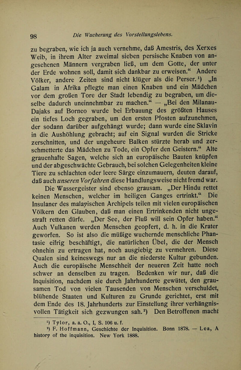 zu begraben, wie ich ja auch vernehme, daß Amestris, des Xerxes Weib, in ihrem Alter zweimal sieben persische Knaben von an¬ gesehenen Männern vergraben ließ, um dem Gotte, der unter der Erde wohnen soll, damit sich dankbar zu erweisen.“ Andere Völker, andere Zeiten sind nicht klüger als die Perser.1) „In Gal am in Afrika pflegte man einen Knaben und ein Mädchen vor dem großen Tore der Stadt lebendig zu begraben, um die¬ selbe dadurch uneinnehmbar zu machen.“ — „Bei den Milanau- Dajaks auf Borneo wurde bei Erbauung des größten Hauses ein tiefes Loch gegraben, um den ersten Pfosten aufzunehmen, der sodann darüber aufgehängt wurde; dann wurde eine Sklavin in die Aushöhlung gebracht; auf ein Signal wurden die Stricke zerschnitten, und der ungeheure Balken stürzte herab und zer¬ schmetterte das Mädchen zu Tode, ein Opfer den Geistern.“ Alte grauenhafte Sagen, welche sich an europäische Bauten knüpfen und der abgeschwächte Gebrauch, bei solchen Gelegenheiten kleine Tiere zu schlachten oder leere Särge einzumauern, deuten darauf, daß auch unseren Vorfahren diese Handlungsweise nicht fremd war. Die Wassergeister sind ebenso grausam. „Der Hindu rettet keinen Menschen, welcher im heiligen Ganges ertrinkt.“ Die Insulaner des malaiischen Archipels teilen mit vielen europäischen Völkern den Glauben, daß man einen Ertrinkenden nicht unge¬ straft retten dürfe. „Der See, der Fluß will sein Opfer haben.“ Auch Vulkanen werden Menschen geopfert, d. h. in die Krater geworfen. So ist also die müßige wuchernde menschliche Phan¬ tasie eifrig beschäftigt, die natürlichen Übel, die der Mensch ohnehin zu ertragen hat, noch ausgiebig zu vermehren. Diese Qualen sind keineswegs nur an die niederste Kultur gebunden. Auch die europäische Menschheit der neueren Zeit hatte noch schwer an denselben zu tragen. Bedenken wir nur, daß die Inquisition, nachdem sie durch Jahrhunderte gewütet, den grau¬ samen Tod von vielen Tausenden von Menschen verschuldet, blühende Staaten und Kulturen zu Grunde gerichtet, erst mit dem Ende des 18. Jahrhunderts zur Einstellung ihrer verhängnis¬ vollen Tätigkeit sich gezwungen sah.2) Den Betroffenen macht 9 Tylor, a. a. O., I, S. 106 u. f. 2) F. Hoffmann, Geschichte der Inquisition. Bonn 1878. — Lea, A history of the Inquisition. New York 1888.