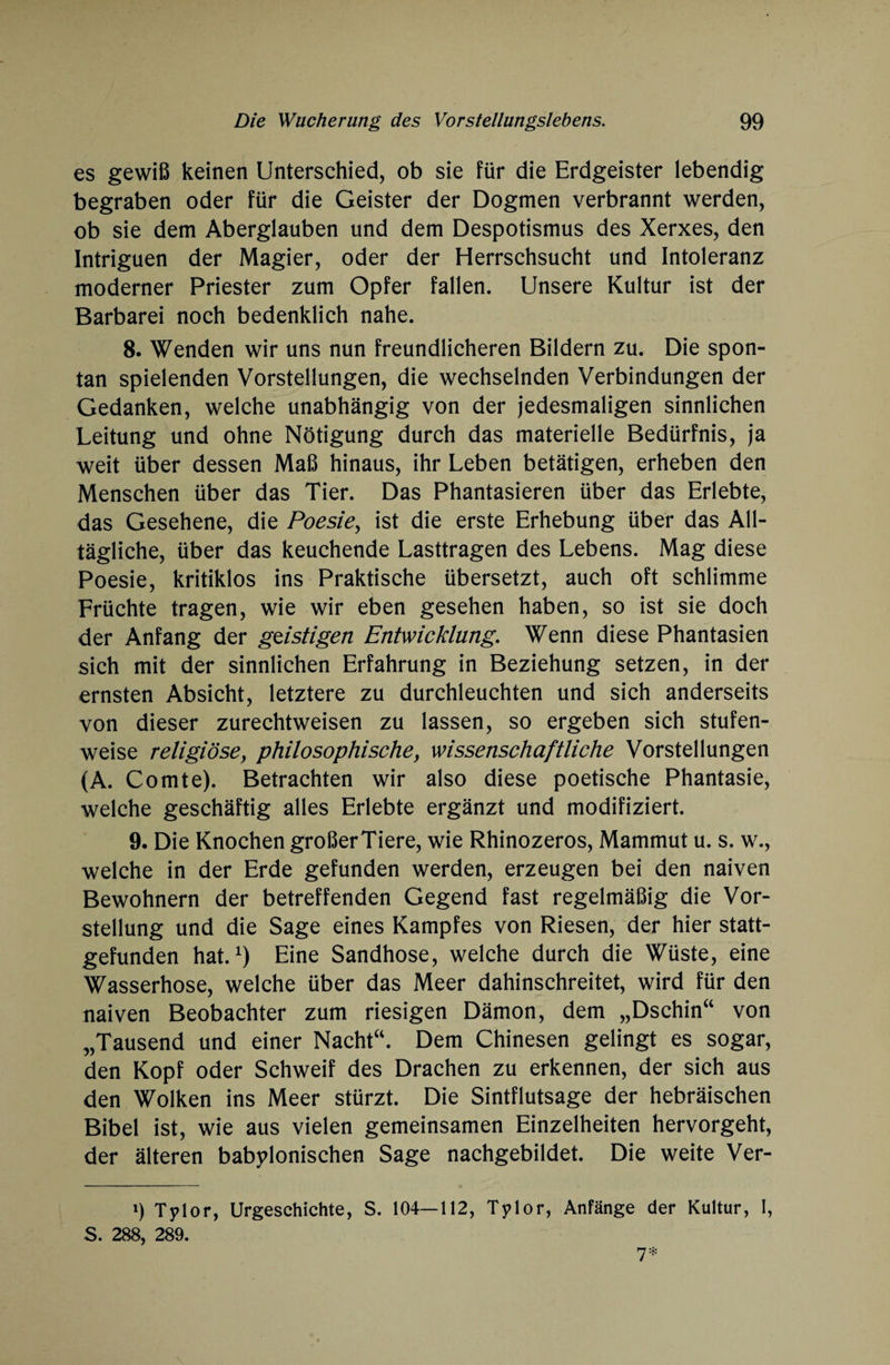 es gewiß keinen Unterschied, ob sie für die Erdgeister lebendig begraben oder für die Geister der Dogmen verbrannt werden, ob sie dem Aberglauben und dem Despotismus des Xerxes, den Intriguen der Magier, oder der Herrschsucht und Intoleranz moderner Priester zum Opfer fallen. Unsere Kultur ist der Barbarei noch bedenklich nahe. 8. Wenden wir uns nun freundlicheren Bildern zu. Die spon¬ tan spielenden Vorstellungen, die wechselnden Verbindungen der Gedanken, welche unabhängig von der jedesmaligen sinnlichen Leitung und ohne Nötigung durch das materielle Bedürfnis, ja weit über dessen Maß hinaus, ihr Leben betätigen, erheben den Menschen über das Tier. Das Phantasieren über das Erlebte, das Gesehene, die Poesie, ist die erste Erhebung über das All¬ tägliche, über das keuchende Lasttragen des Lebens. Mag diese Poesie, kritiklos ins Praktische übersetzt, auch oft schlimme Früchte tragen, wie wir eben gesehen haben, so ist sie doch der Anfang der geistigen Entwicklung. Wenn diese Phantasien sich mit der sinnlichen Erfahrung in Beziehung setzen, in der ernsten Absicht, letztere zu durchleuchten und sich anderseits von dieser zurechtweisen zu lassen, so ergeben sich stufen¬ weise religiöse, philosophische, wissenschaftliche Vorstellungen (A. Comte). Betrachten wir also diese poetische Phantasie, welche geschäftig alles Erlebte ergänzt und modifiziert. 9. Die Knochen großerTiere, wie Rhinozeros, Mammut u. s. w., welche in der Erde gefunden werden, erzeugen bei den naiven Bewohnern der betreffenden Gegend fast regelmäßig die Vor¬ stellung und die Sage eines Kampfes von Riesen, der hier statt¬ gefunden hat.1) Eine Sandhose, welche durch die Wüste, eine Wasserhose, welche über das Meer dahinschreitet, wird für den naiven Beobachter zum riesigen Dämon, dem „Dschin“ von „Tausend und einer Nacht“. Dem Chinesen gelingt es sogar, den Kopf oder Schweif des Drachen zu erkennen, der sich aus den Wolken ins Meer stürzt. Die Sintflutsage der hebräischen Bibel ist, wie aus vielen gemeinsamen Einzelheiten hervorgeht, der älteren babylonischen Sage nachgebildet. Die weite Ver- i) Tylor, Urgeschichte, S. 104—112, Tylor, Anfänge der Kultur, I, S. 288, 289.