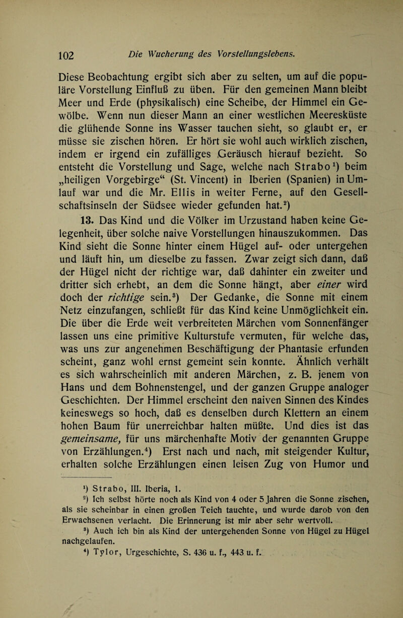 Diese Beobachtung ergibt sich aber zu selten, um auf die popu¬ läre Vorstellung Einfluß zu üben. Für den gemeinen Mann bleibt Meer und Erde (physikalisch) eine Scheibe, der Himmel ein Ge¬ wölbe. Wenn nun dieser Mann an einer westlichen Meeresküste die glühende Sonne ins Wasser tauchen sieht, so glaubt er, er müsse sie zischen hören. Er hört sie wohl auch wirklich zischen, indem er irgend ein zufälliges Geräusch hierauf bezieht. So entsteht die Vorstellung und Sage, welche nach Strabo1) beim „heiligen Vorgebirge“ (St. Vincent) in Iberien (Spanien) in Um¬ lauf war und die Mr. Ellis in weiter Ferne, auf den Gesell¬ schaftsinseln der Südsee wieder gefunden hat.2) 13. Das Kind und die Völker im Urzustand haben keine Ge¬ legenheit, über solche naive Vorstellungen hinauszukommen. Das Kind sieht die Sonne hinter einem Hügel auf- oder untergehen und läuft hin, um dieselbe zu fassen. Zwar zeigt sich dann, daß der Hügel nicht der richtige war, daß dahinter ein zweiter und dritter sich erhebt, an dem die Sonne hängt, aber einer wird doch der richtige sein.3) Der Gedanke, die Sonne mit einem Netz einzufangen, schließt für das Kind keine Unmöglichkeit ein. Die über die Erde weit verbreiteten Märchen vom Sonnenfänger lassen uns eine primitive Kulturstufe vermuten, für welche das, was uns zur angenehmen Beschäftigung der Phantasie erfunden scheint, ganz wohl ernst gemeint sein konnte. Ähnlich verhält es sich wahrscheinlich mit anderen Märchen, z. B. jenem von Hans und dem Bohnenstengel, und der ganzen Gruppe analoger Geschichten. Der Himmel erscheint den naiven Sinnen des Kindes keineswegs so hoch, daß es denselben durch Klettern an einem hohen Baum für unerreichbar halten müßte. Und dies ist das gemeinsamey für uns märchenhafte Motiv der genannten Gruppe von Erzählungen.4) Erst nach und nach, mit steigender Kultur, erhalten solche Erzählungen einen leisen Zug von Humor und *) Strabo, III. Iberia, 1. 2) Ich selbst hörte noch als Kind von 4 oder 5 Jahren die Sonne zischen, als sie scheinbar in einen großen Teich tauchte, und wurde darob von den Erwachsenen verlacht. Die Erinnerung ist mir aber sehr wertvoll. 8) Auch ich bin als Kind der untergehenden Sonne von Hügel zu Hügel nachgelaufen. 4) Tylor, Urgeschichte, S. 436 u. f., 443 u. f.