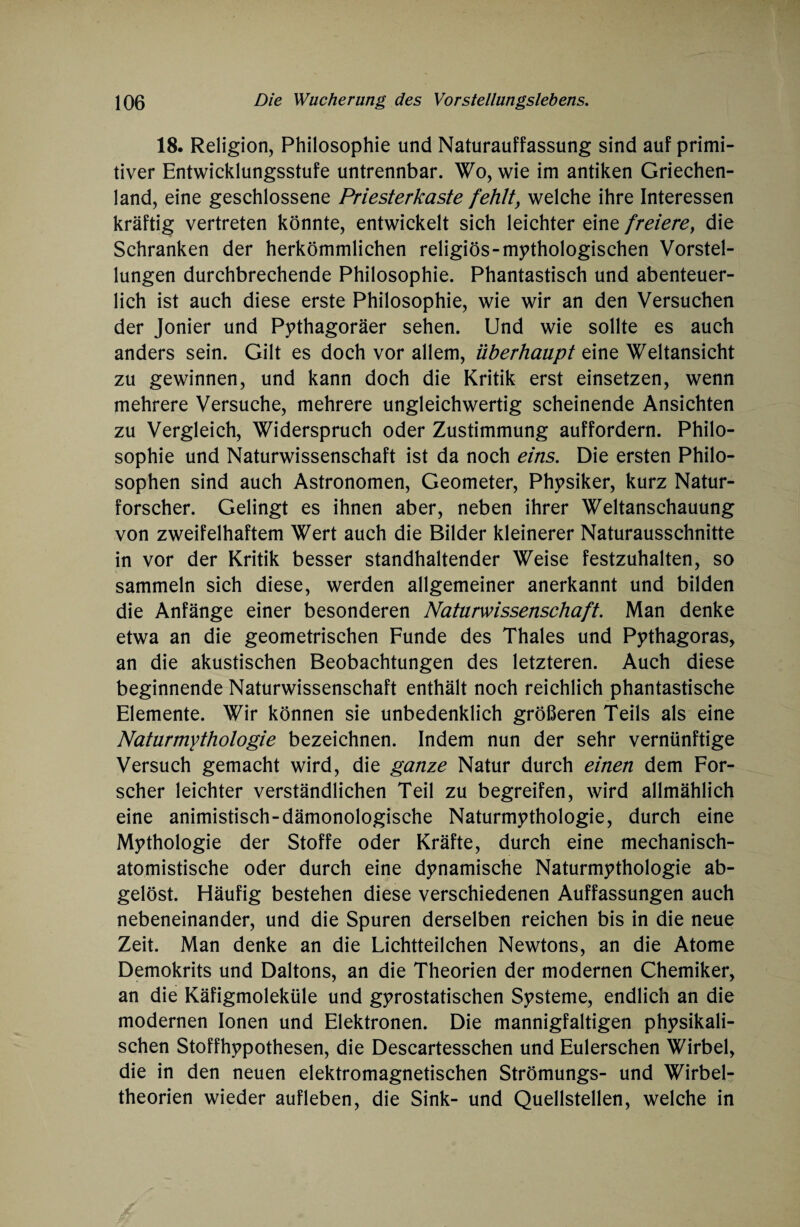 18. Religion, Philosophie und Naturauffassung sind auf primi¬ tiver Entwicklungsstufe untrennbar. Wo, wie im antiken Griechen¬ land, eine geschlossene Priesterkaste fehlt, welche ihre Interessen kräftig vertreten könnte, entwickelt sich leichter eine freiere, die Schranken der herkömmlichen religiös-mythologischen Vorstel¬ lungen durchbrechende Philosophie. Phantastisch und abenteuer¬ lich ist auch diese erste Philosophie, wie wir an den Versuchen der Jonier und Pythagoräer sehen. Und wie sollte es auch anders sein. Gilt es doch vor allem, überhaupt eine Weltansicht zu gewinnen, und kann doch die Kritik erst einsetzen, wenn mehrere Versuche, mehrere ungleichwertig scheinende Ansichten zu Vergleich, Widerspruch oder Zustimmung auffordern. Philo¬ sophie und Naturwissenschaft ist da noch eins. Die ersten Philo¬ sophen sind auch Astronomen, Geometer, Physiker, kurz Natur¬ forscher. Gelingt es ihnen aber, neben ihrer Weltanschauung von zweifelhaftem Wert auch die Bilder kleinerer Naturausschnitte in vor der Kritik besser standhaltender Weise festzuhalten, so sammeln sich diese, werden allgemeiner anerkannt und bilden die Anfänge einer besonderen Naturwissenschaft. Man denke etwa an die geometrischen Funde des Thaies und Pythagoras, an die akustischen Beobachtungen des letzteren. Auch diese beginnende Naturwissenschaft enthält noch reichlich phantastische Elemente. Wir können sie unbedenklich größeren Teils als eine Naturmythologie bezeichnen. Indem nun der sehr vernünftige Versuch gemacht wird, die ganze Natur durch einen dem For¬ scher leichter verständlichen Teil zu begreifen, wird allmählich eine animistisch-dämonologische Naturmythologie, durch eine Mythologie der Stoffe oder Kräfte, durch eine mechanisch- atomistische oder durch eine dynamische Naturmythologie ab¬ gelöst. Häufig bestehen diese verschiedenen Auffassungen auch nebeneinander, und die Spuren derselben reichen bis in die neue Zeit. Man denke an die Lichtteilchen Newtons, an die Atome Demokrits und Daltons, an die Theorien der modernen Chemiker, an die Käfigmoleküle und gyrostatischen Systeme, endlich an die modernen Ionen und Elektronen. Die mannigfaltigen physikali¬ schen Stoffhypothesen, die Descartesschen und Eulerschen Wirbel, die in den neuen elektromagnetischen Strömungs- und Wirbel¬ theorien wieder aufleben, die Sink- und Quellstellen, welche in